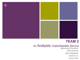 +




                              TEAM 2
    An Analysis: Cable/Satellite Service
                         Mary-Nevin Gauthier
                               Whit Garland
                              April Sheppard
                                 Jessica Liu
                                 Larry Lowe
 