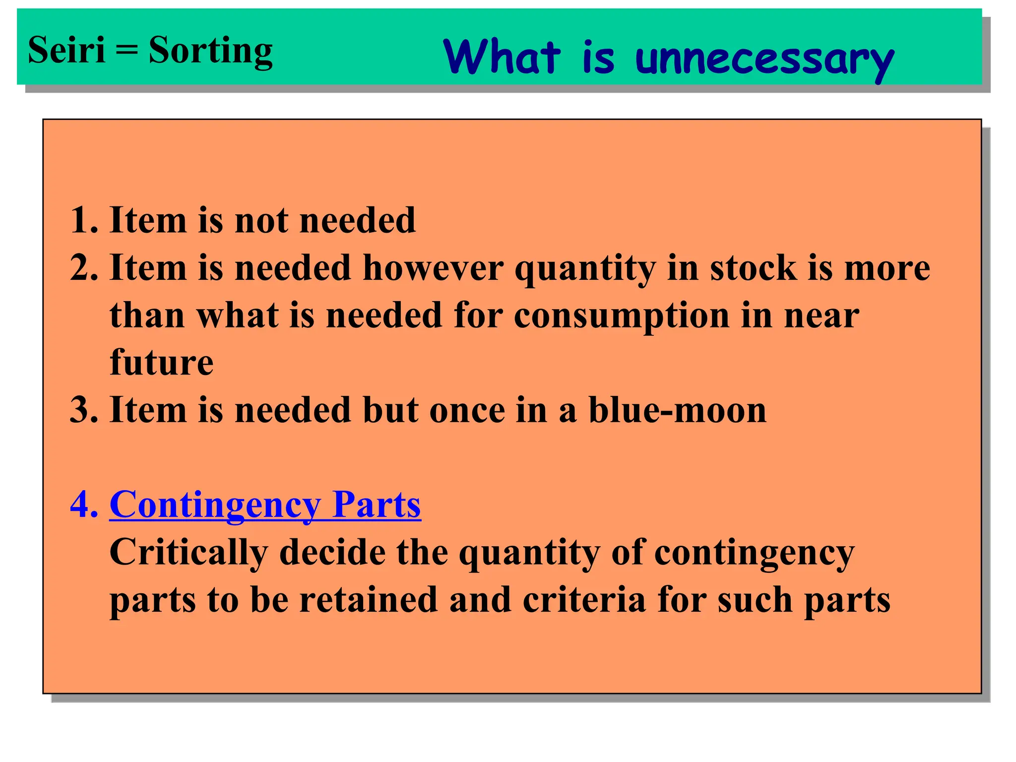 1. Item is not needed
2. Item is needed however quantity in stock is more
than what is needed for consumption in near
future
3. Item is needed but once in a blue-moon
4. Contingency Parts
Critically decide the quantity of contingency
parts to be retained and criteria for such parts
Seiri = Sorting What is unnecessary
 