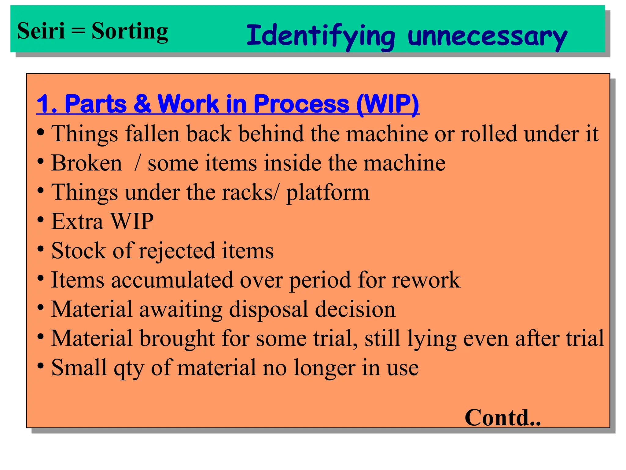Seiri = Sorting Identifying unnecessary
1. Parts & Work in Process (WIP)
• Things fallen back behind the machine or rolled under it
• Broken / some items inside the machine
• Things under the racks/ platform
• Extra WIP
• Stock of rejected items
• Items accumulated over period for rework
• Material awaiting disposal decision
• Material brought for some trial, still lying even after trial
• Small qty of material no longer in use
Contd..
 