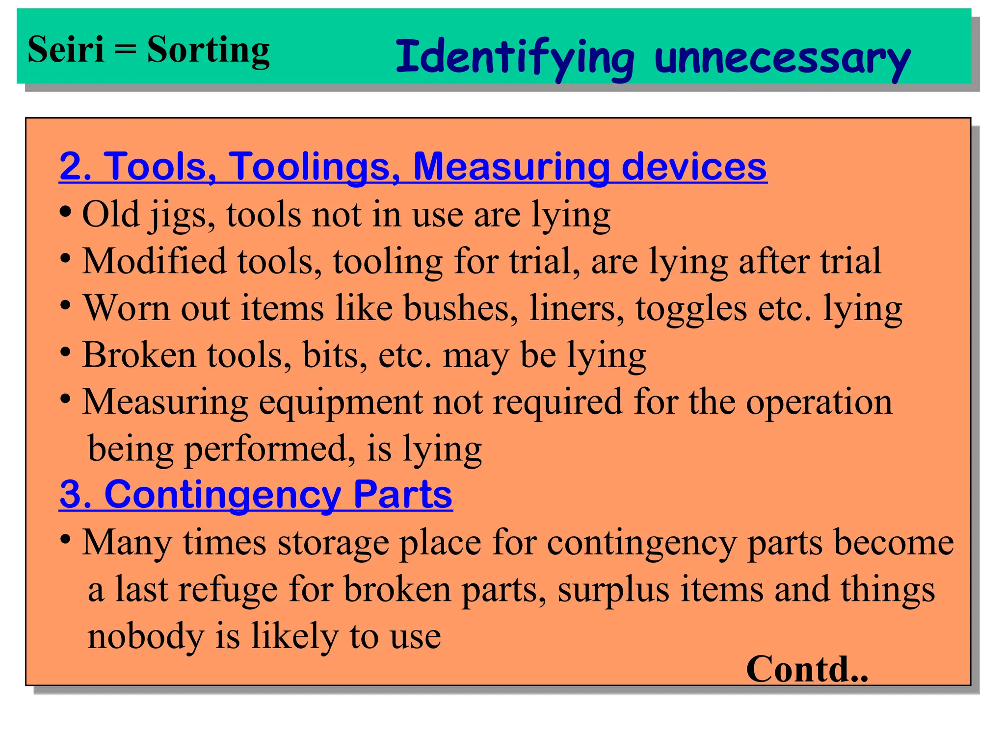 Seiri = Sorting Identifying unnecessary
2. Tools, Toolings, Measuring devices
• Old jigs, tools not in use are lying
• Modified tools, tooling for trial, are lying after trial
• Worn out items like bushes, liners, toggles etc. lying
• Broken tools, bits, etc. may be lying
• Measuring equipment not required for the operation
being performed, is lying
3. Contingency Parts
• Many times storage place for contingency parts become
a last refuge for broken parts, surplus items and things
nobody is likely to use
Contd..
 
