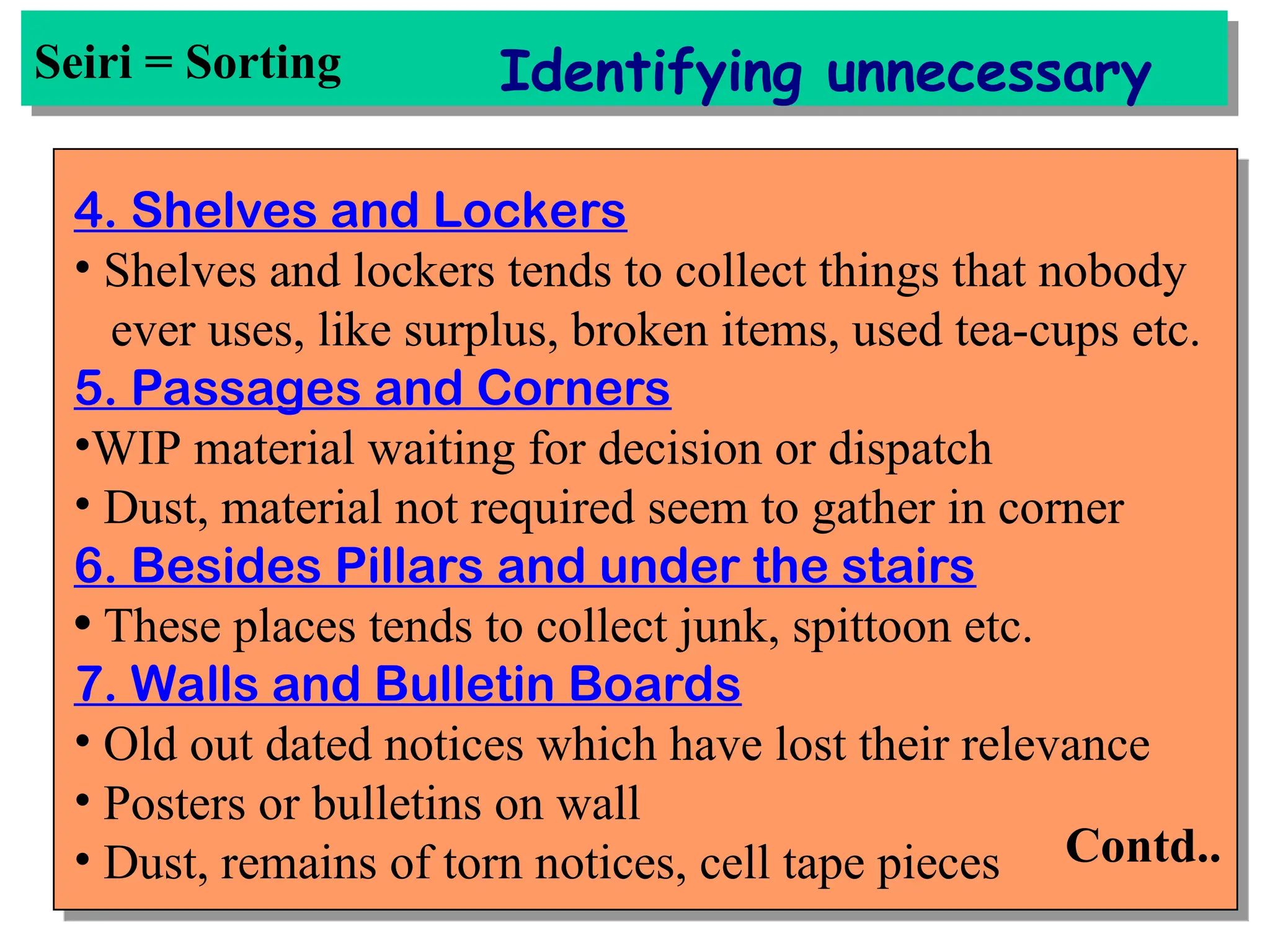 Seiri = Sorting Identifying unnecessary
4. Shelves and Lockers
• Shelves and lockers tends to collect things that nobody
ever uses, like surplus, broken items, used tea-cups etc.
5. Passages and Corners
•WIP material waiting for decision or dispatch
• Dust, material not required seem to gather in corner
6. Besides Pillars and under the stairs
• These places tends to collect junk, spittoon etc.
7. Walls and Bulletin Boards
• Old out dated notices which have lost their relevance
• Posters or bulletins on wall
• Dust, remains of torn notices, cell tape pieces Contd..
 