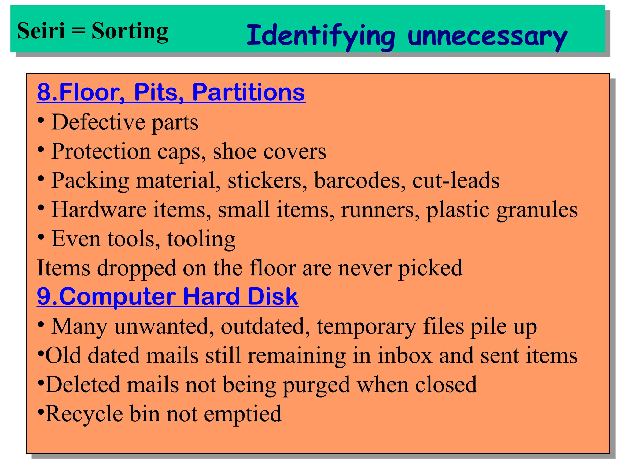 Seiri = Sorting Identifying unnecessary
8.Floor, Pits, Partitions
• Defective parts
• Protection caps, shoe covers
• Packing material, stickers, barcodes, cut-leads
• Hardware items, small items, runners, plastic granules
• Even tools, tooling
Items dropped on the floor are never picked
9.Computer Hard Disk
• Many unwanted, outdated, temporary files pile up
•Old dated mails still remaining in inbox and sent items
•Deleted mails not being purged when closed
•Recycle bin not emptied
 