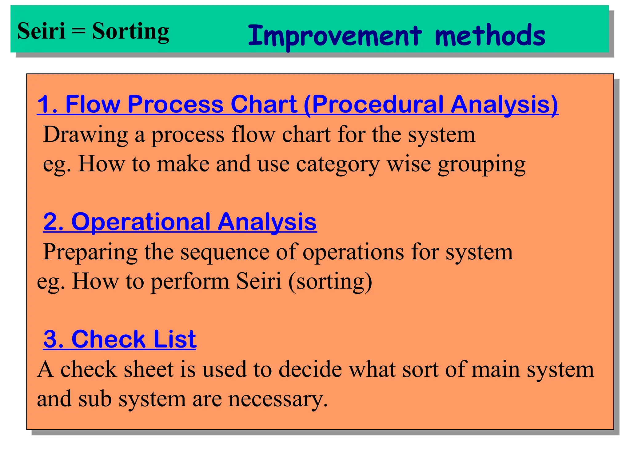 Seiri = Sorting Improvement methods
1. Flow Process Chart (Procedural Analysis)
Drawing a process flow chart for the system
eg. How to make and use category wise grouping
2. Operational Analysis
Preparing the sequence of operations for system
eg. How to perform Seiri (sorting)
3. Check List
A check sheet is used to decide what sort of main system
and sub system are necessary.
 