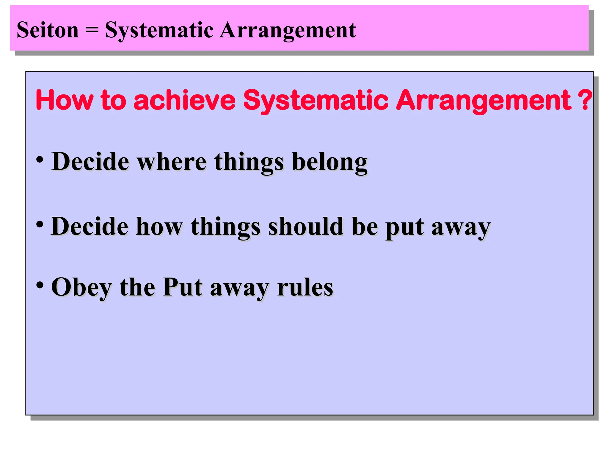 Seiton = Systematic Arrangement
How to achieve Systematic Arrangement ?
• Decide where things belong
Decide where things belong
• Decide how things should be put away
Decide how things should be put away
• Obey the Put away rules
Obey the Put away rules
 