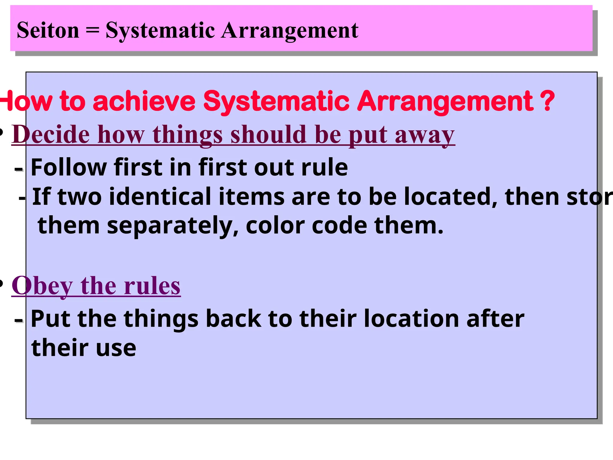 Seiton = Systematic Arrangement
How to achieve Systematic Arrangement ?
• Decide how things should be put away
-
- Follow first in first out rule
- If two identical items are to be located, then stor
them separately, color code them.
• Obey the rules
-
- Put the things back to their location after
their use
 
