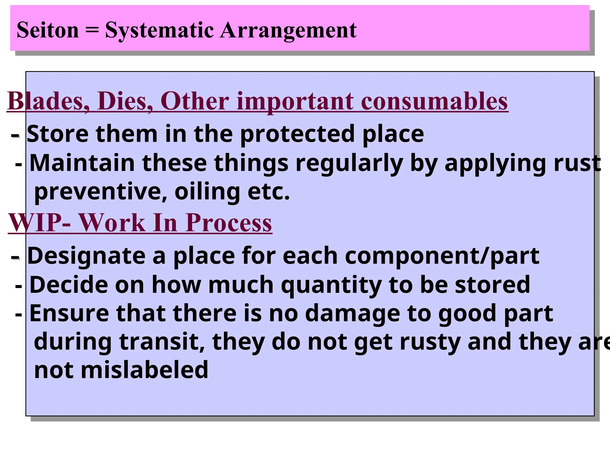 Seiton = Systematic Arrangement
Blades, Dies, Other important consumables
-
- Store them in the protected place
- Maintain these things regularly by applying rust
preventive, oiling etc.
• WIP- Work In Process
-
- Designate a place for each component/part
- Decide on how much quantity to be stored
- Ensure that there is no damage to good part
during transit, they do not get rusty and they are
not mislabeled
 