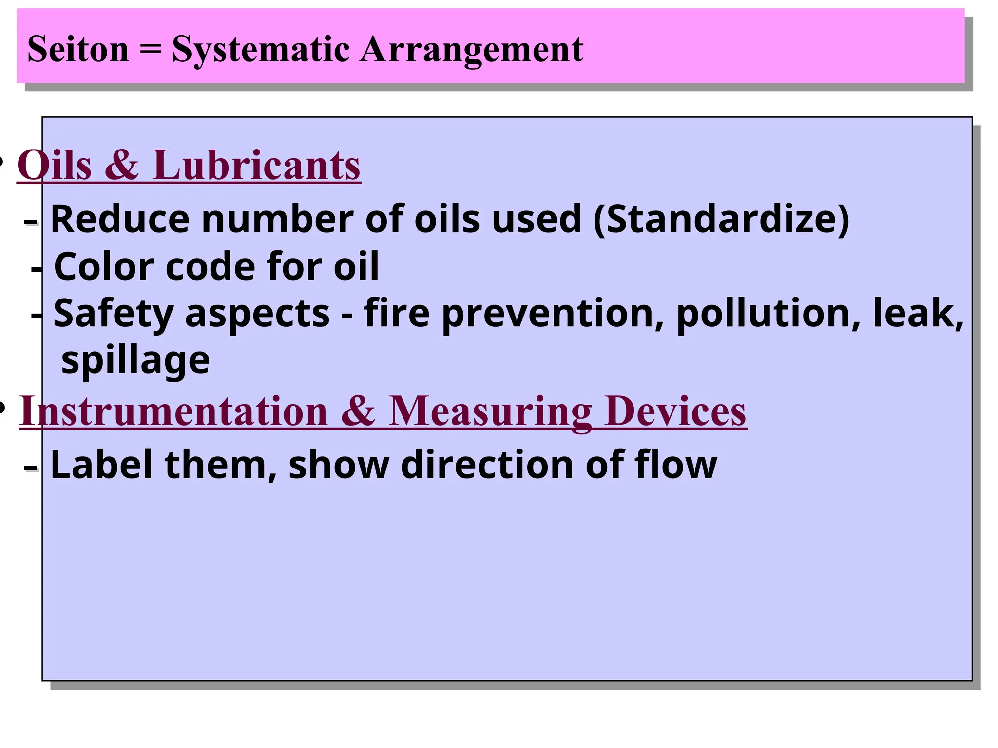 Seiton = Systematic Arrangement
• Oils & Lubricants
-
- Reduce number of oils used (Standardize)
- Color code for oil
- Safety aspects - fire prevention, pollution, leak,
spillage
• Instrumentation & Measuring Devices
-
- Label them, show direction of flow
 