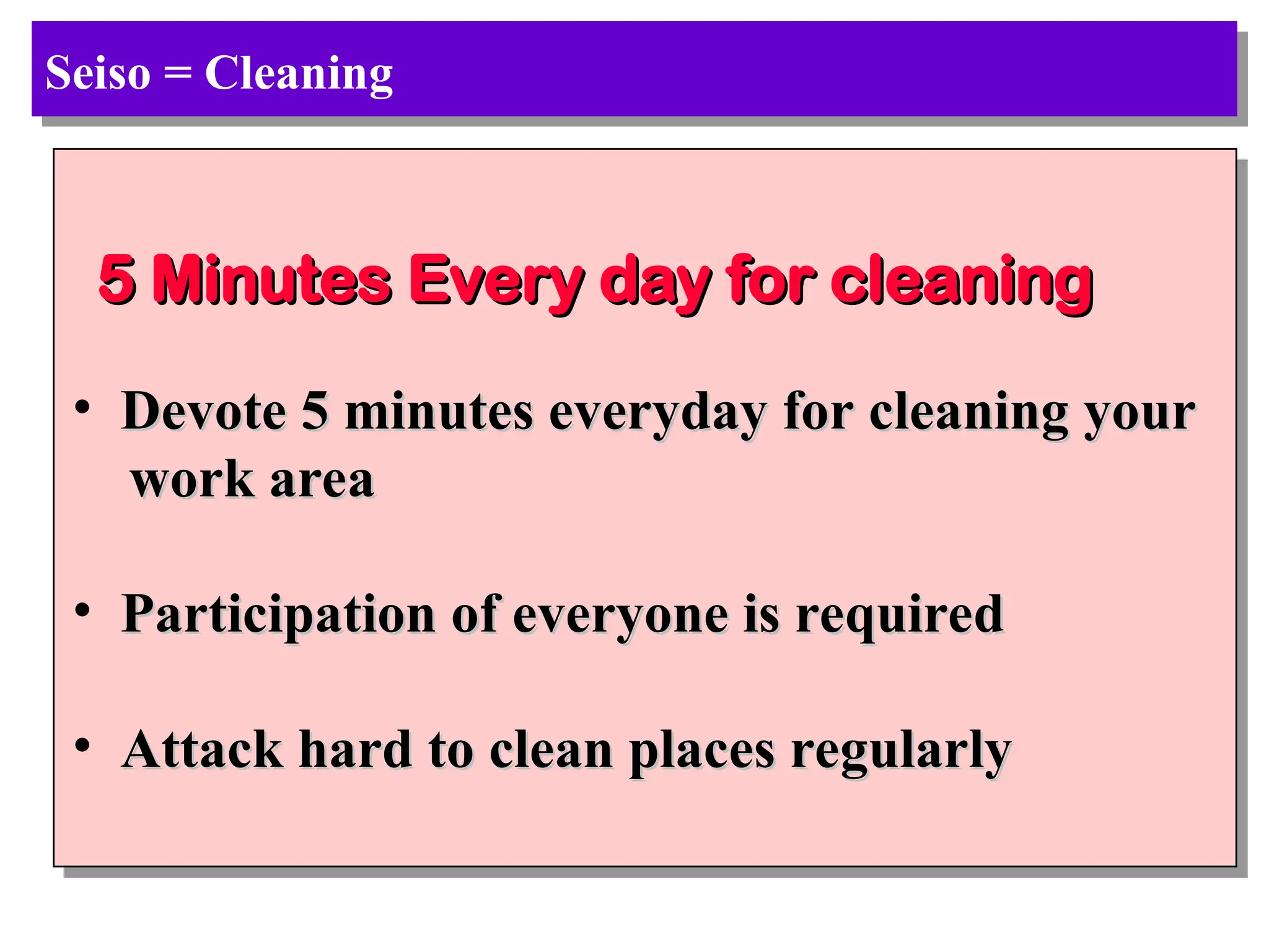 Seiso = Cleaning
5 Minutes Every day for cleaning
5 Minutes Every day for cleaning
• Devote 5 minutes everyday for cleaning your
Devote 5 minutes everyday for cleaning your
work area
work area
• Participation of everyone is required
Participation of everyone is required
• Attack hard to clean places regularly
Attack hard to clean places regularly
 