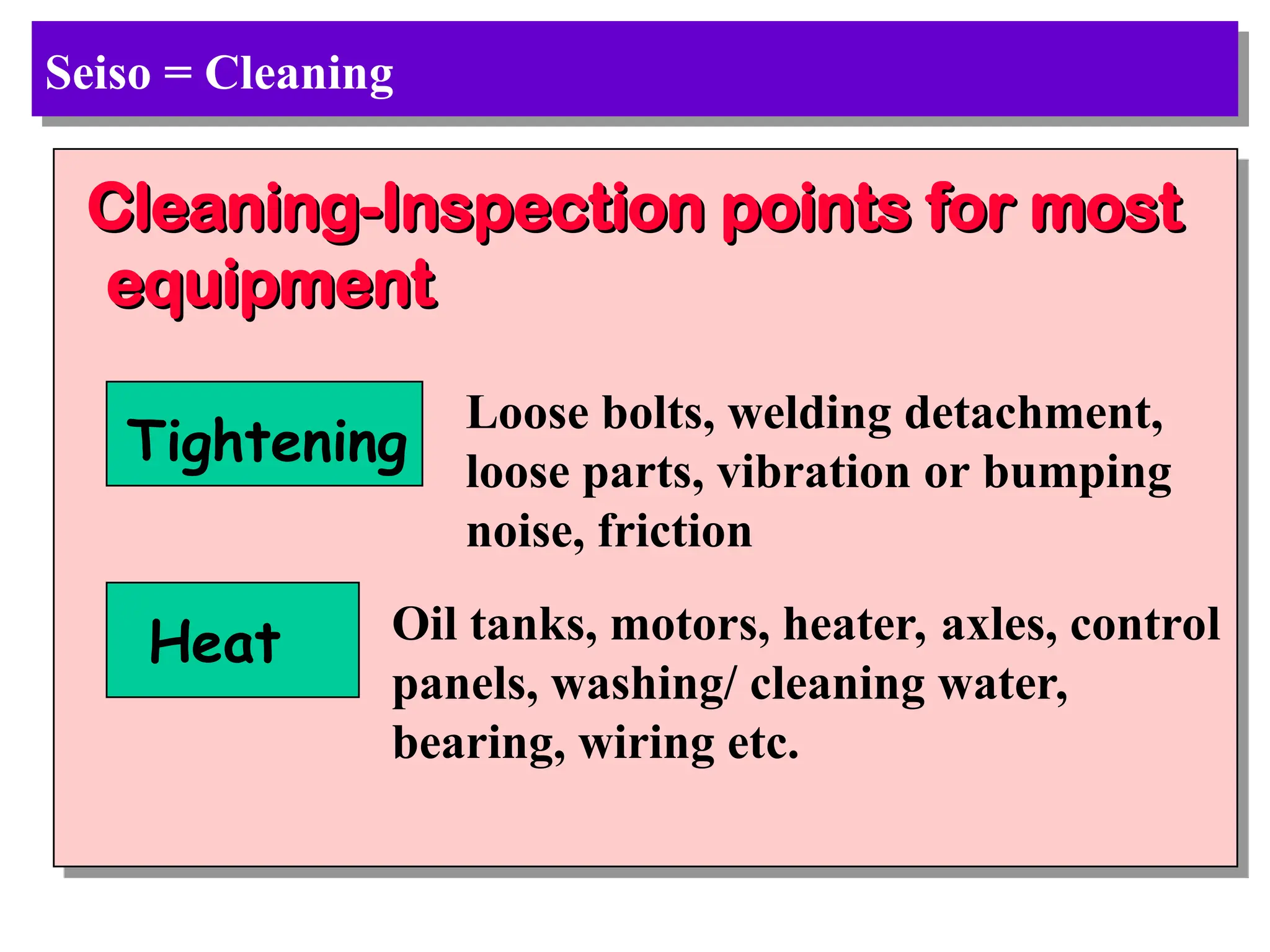 Seiso = Cleaning
Cleaning-Inspection points for most
Cleaning-Inspection points for most
equipment
equipment
Tightening
Loose bolts, welding detachment,
loose parts, vibration or bumping
noise, friction
Heat Oil tanks, motors, heater, axles, control
panels, washing/ cleaning water,
bearing, wiring etc.
 