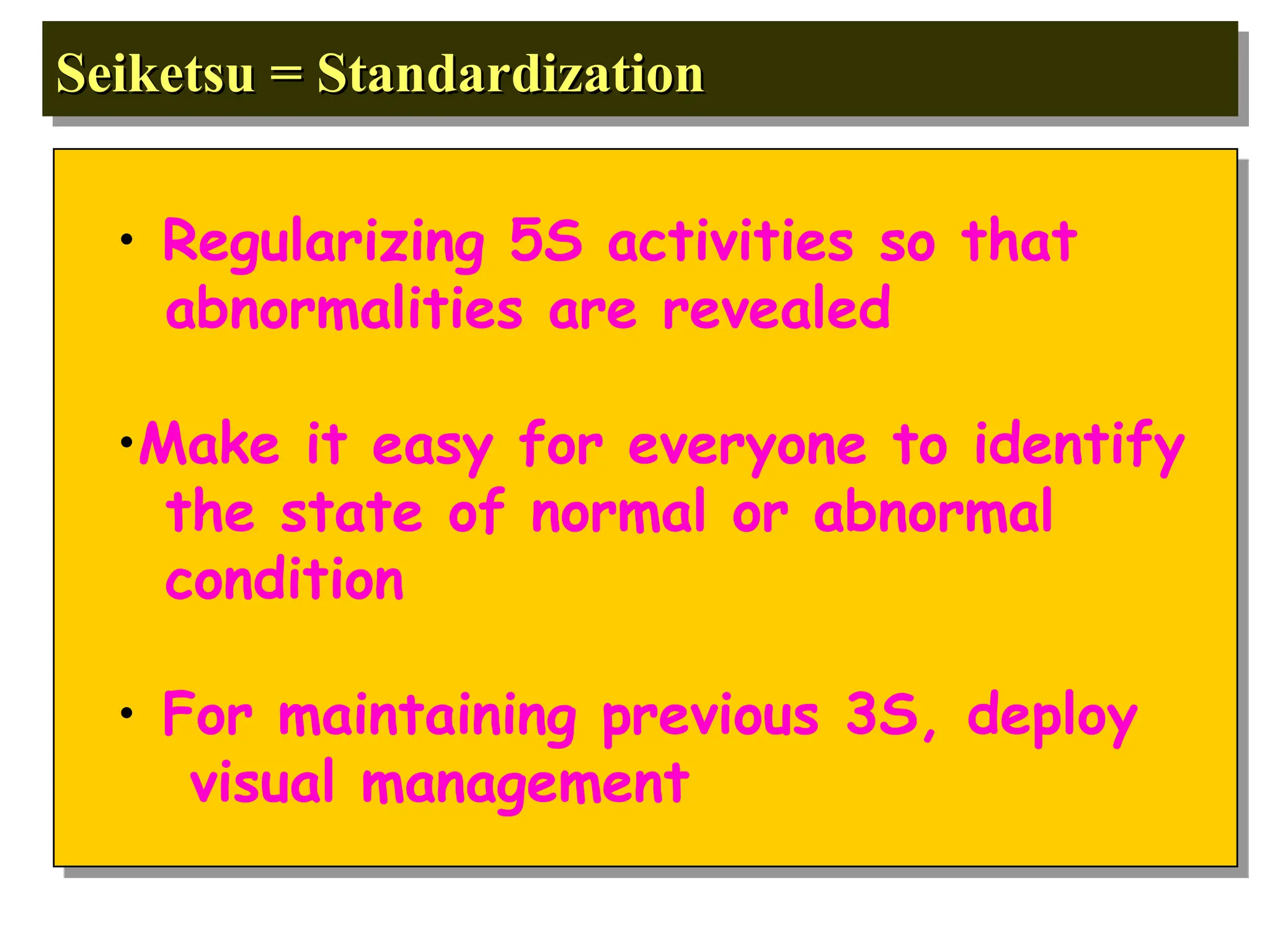 Seiketsu = Standardization
Seiketsu = Standardization
• Regularizing 5S activities so that
abnormalities are revealed
•Make it easy for everyone to identify
the state of normal or abnormal
condition
• For maintaining previous 3S, deploy
visual management
 