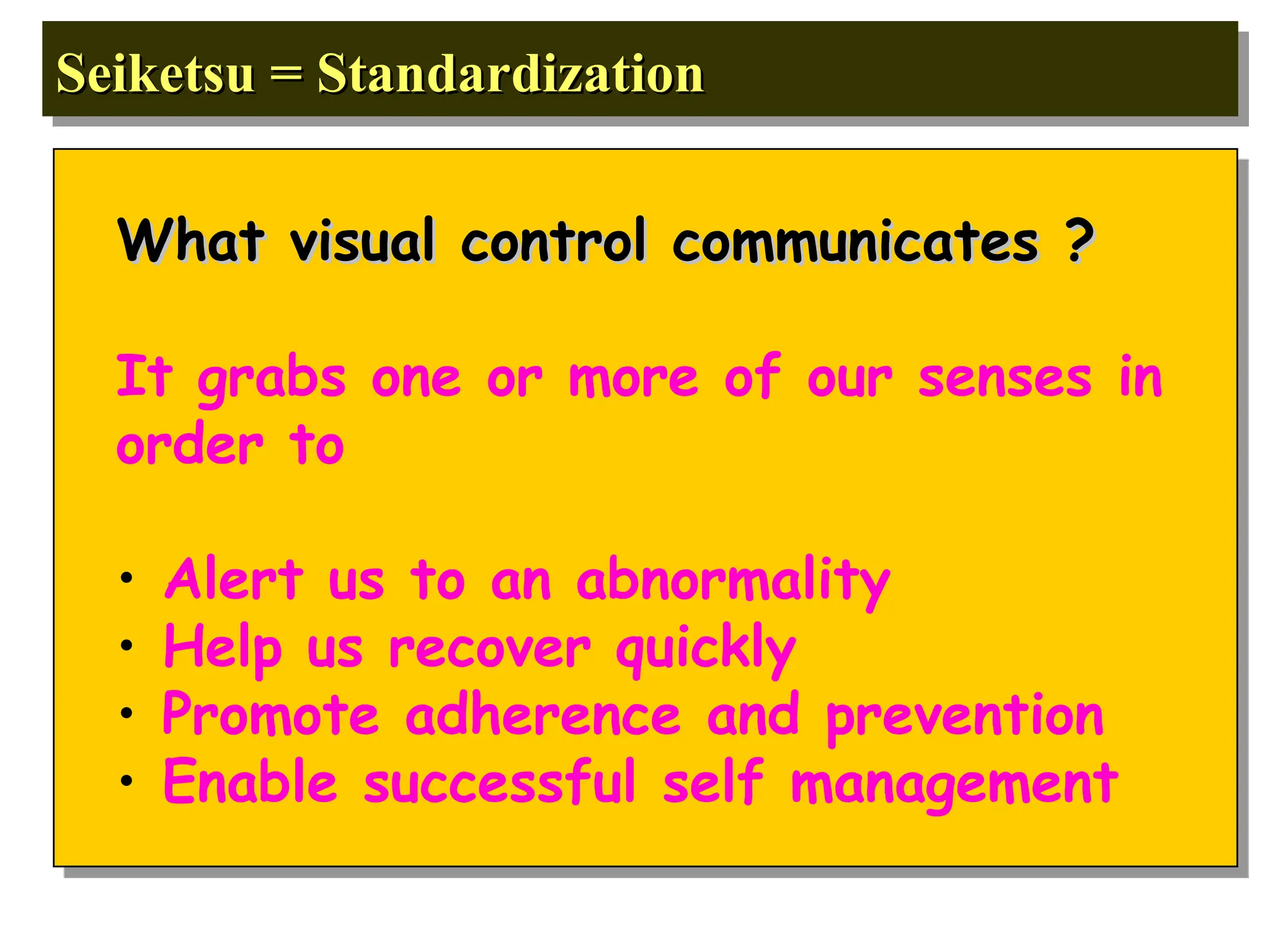 Seiketsu = Standardization
Seiketsu = Standardization
What visual control communicates ?
What visual control communicates ?
It grabs one or more of our senses in
order to
• Alert us to an abnormality
• Help us recover quickly
• Promote adherence and prevention
• Enable successful self management
 