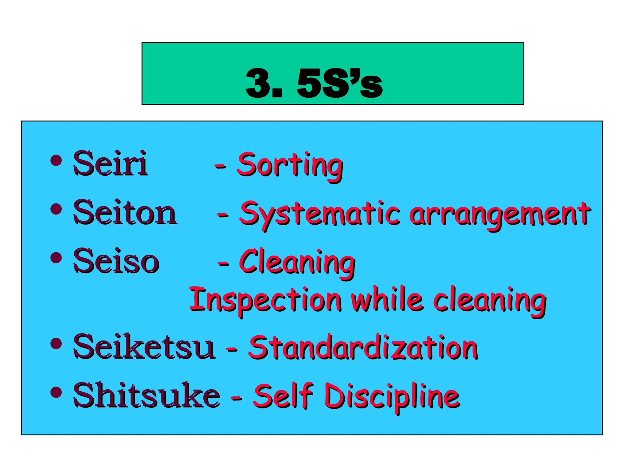 3. 5S’s
• Seiri
Seiri - Sorting
- Sorting
• Seiton
Seiton - Systematic arrangement
- Systematic arrangement
• Seiso
Seiso - Cleaning
- Cleaning
Inspection while cleaning
Inspection while cleaning
• Seiketsu
Seiketsu - Standardization
- Standardization
• Shitsuke
Shitsuke - Self Discipline
- Self Discipline
 