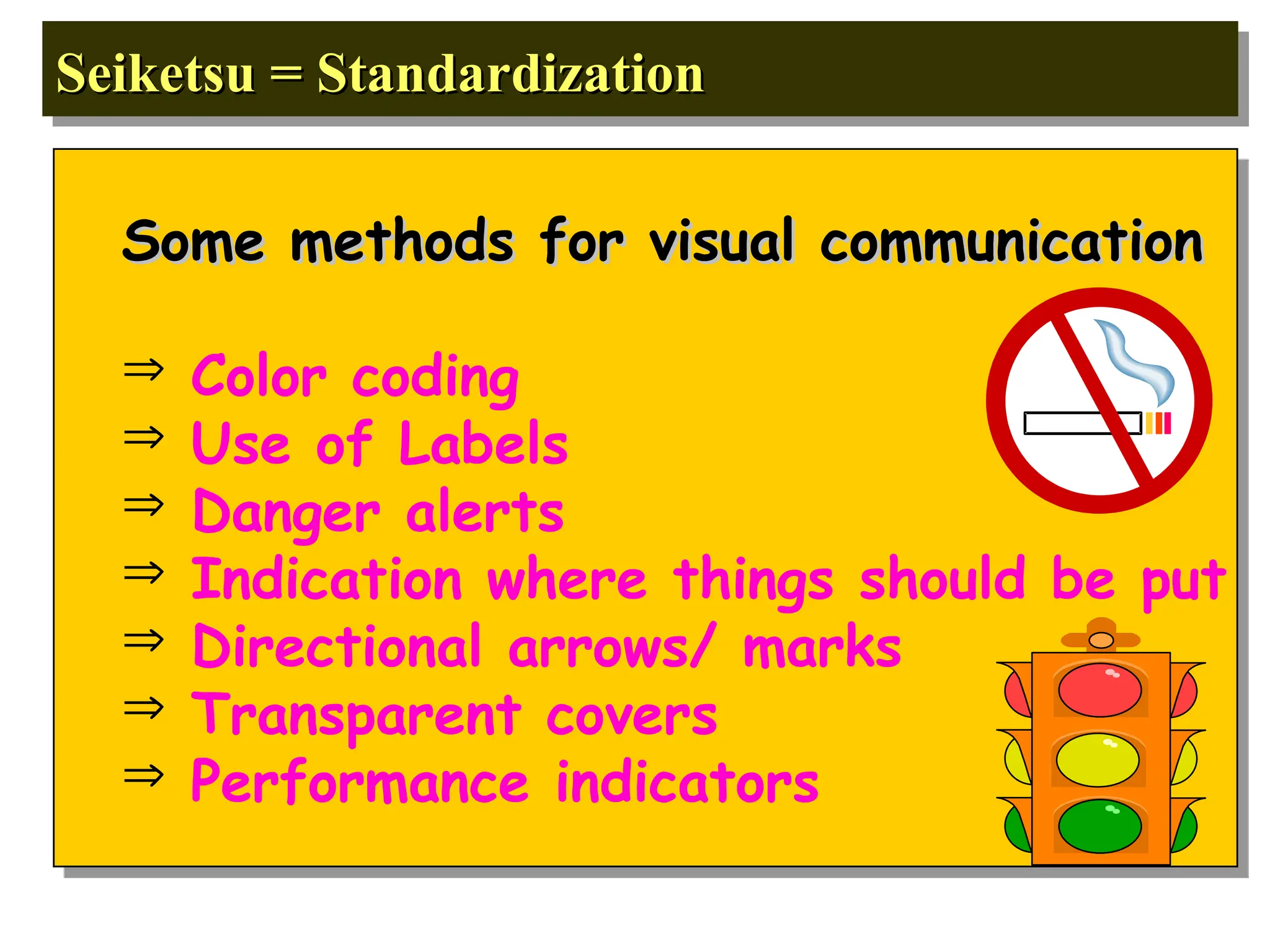 Seiketsu = Standardization
Seiketsu = Standardization
Some methods for visual communication
Some methods for visual communication
 Color coding
 Use of Labels
 Danger alerts
 Indication where things should be put
 Directional arrows/ marks
 Transparent covers
 Performance indicators
 