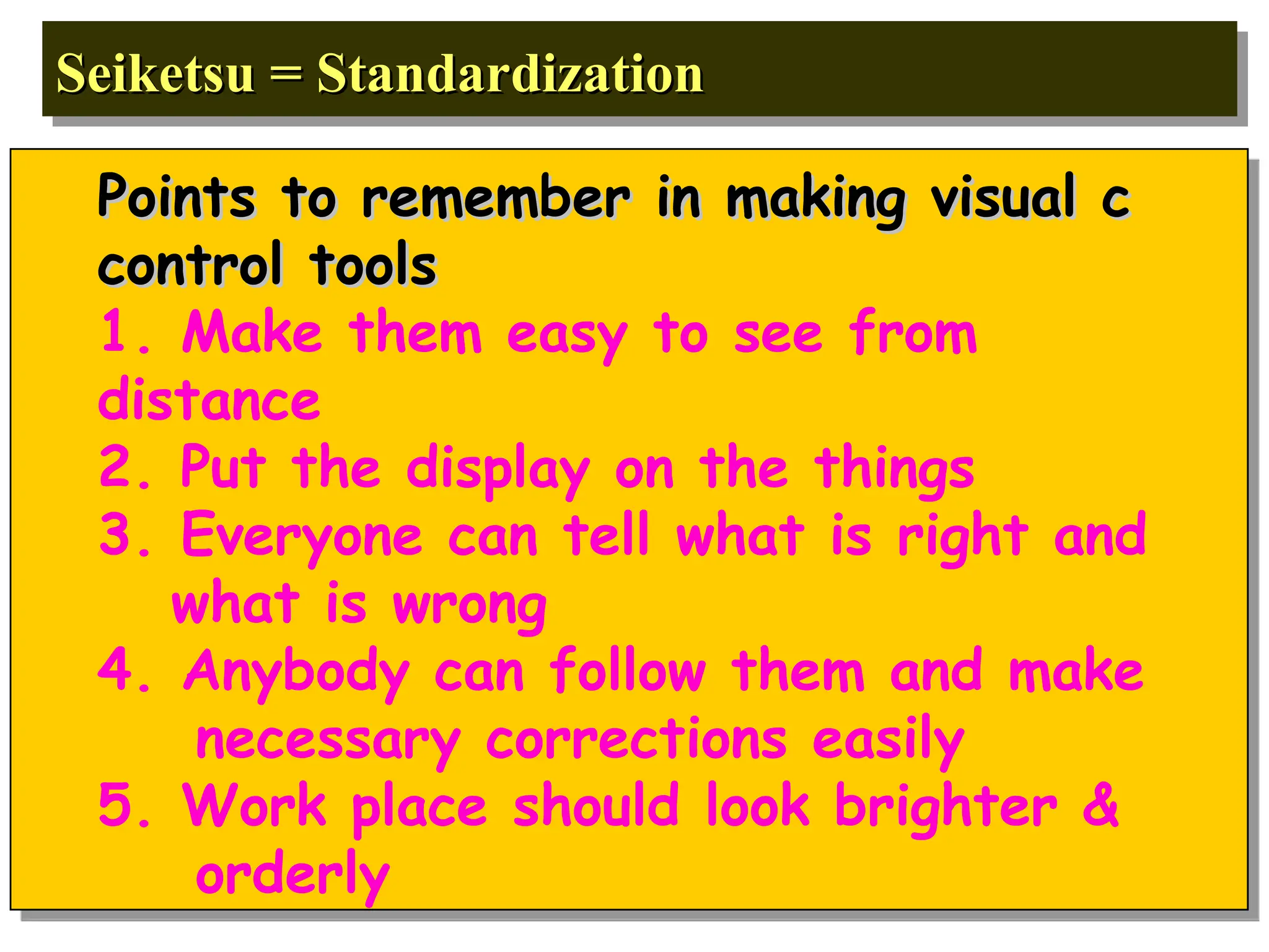 Seiketsu = Standardization
Seiketsu = Standardization
Points to remember in making visual c
Points to remember in making visual c
control tools
control tools
1. Make them easy to see from
distance
2. Put the display on the things
3. Everyone can tell what is right and
what is wrong
4. Anybody can follow them and make
necessary corrections easily
5. Work place should look brighter &
orderly
 