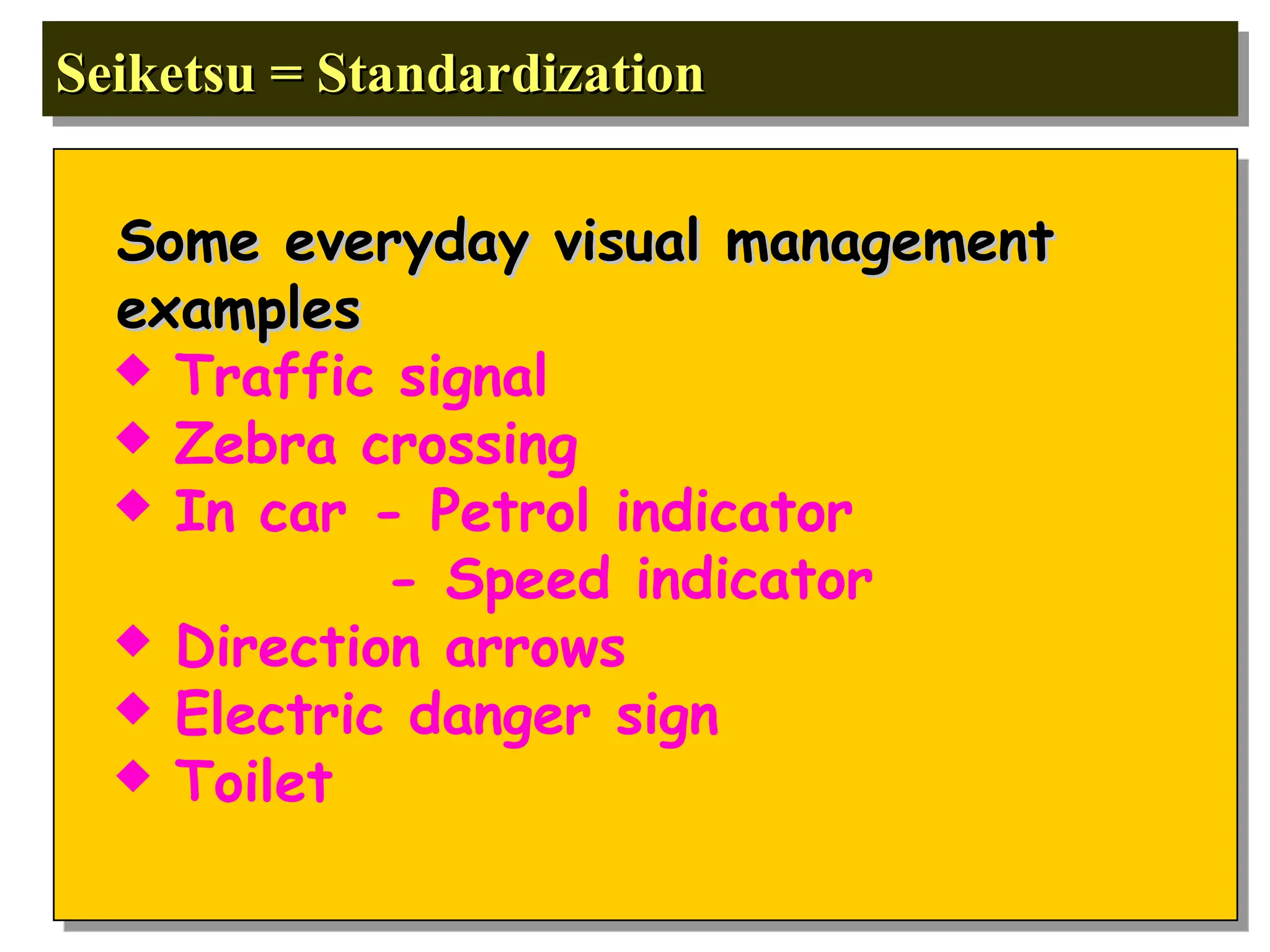Seiketsu = Standardization
Seiketsu = Standardization
Some everyday visual management
Some everyday visual management
examples
examples
 Traffic signal
 Zebra crossing
 In car - Petrol indicator
- Speed indicator
 Direction arrows
 Electric danger sign
 Toilet
 