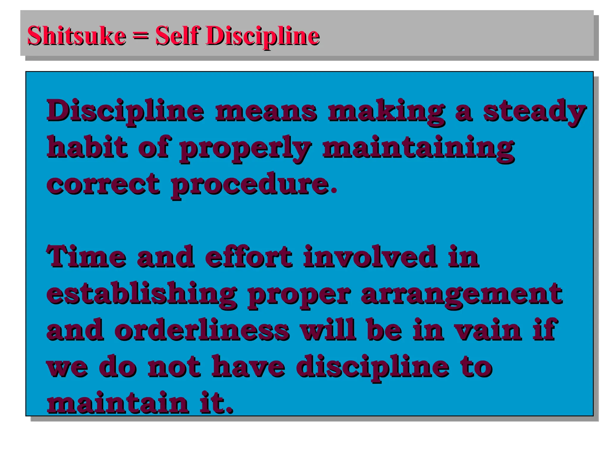 Shitsuke = Self Discipline
Shitsuke = Self Discipline
Discipline means making a steady
Discipline means making a steady
habit of properly maintaining
habit of properly maintaining
correct procedure
correct procedure.
Time and effort involved in
Time and effort involved in
establishing proper arrangement
establishing proper arrangement
and orderliness will be in vain if
and orderliness will be in vain if
we do not have discipline to
we do not have discipline to
maintain it.
maintain it.
 