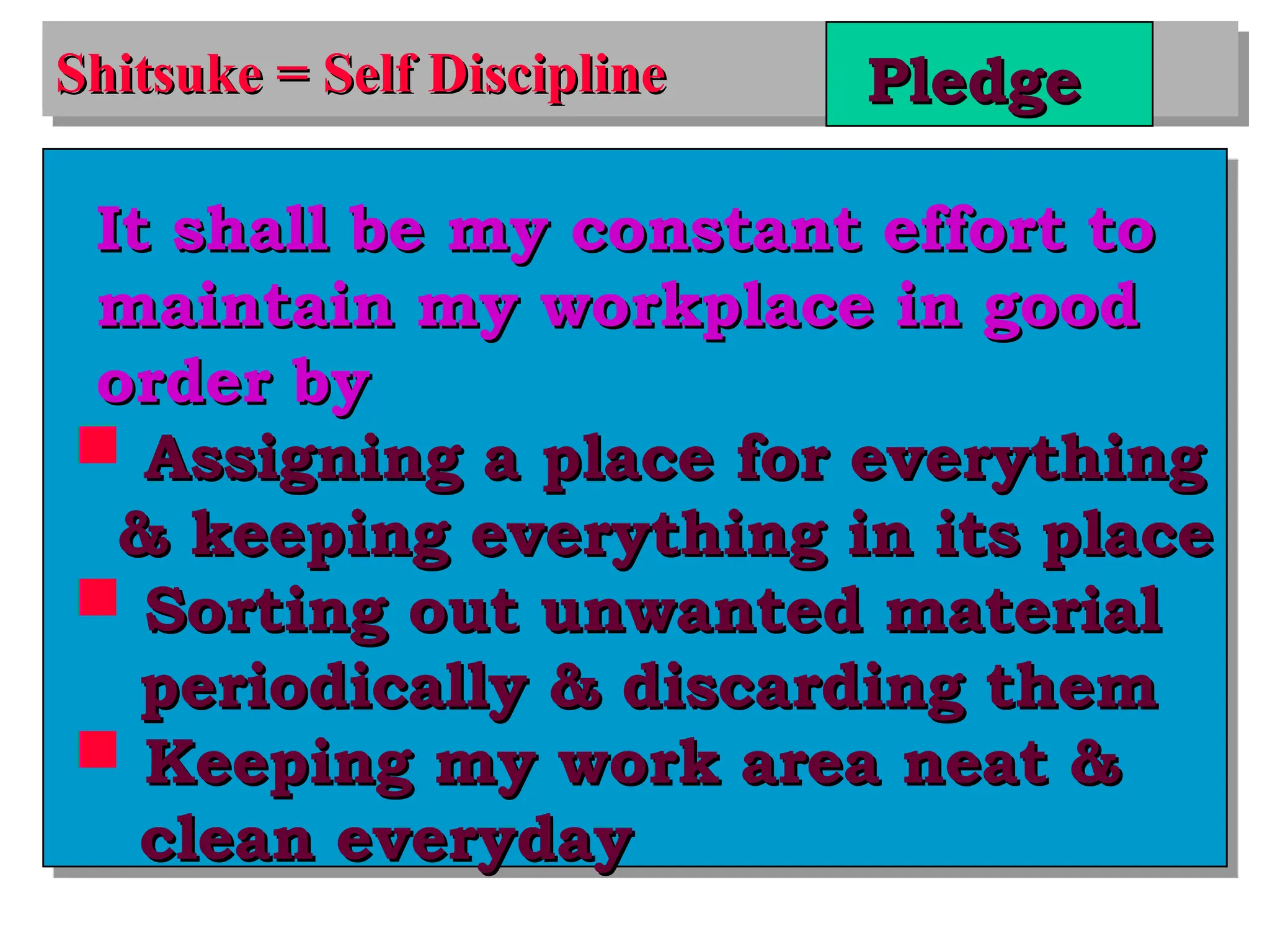 Shitsuke = Self Discipline
Shitsuke = Self Discipline Pledge
Pledge
It shall be my constant effort to
It shall be my constant effort to
maintain my workplace in good
maintain my workplace in good
order by
order by
 Assigning a place for everything
Assigning a place for everything
& keeping everything in its place
& keeping everything in its place
 Sorting out unwanted material
Sorting out unwanted material
periodically & discarding them
periodically & discarding them
 Keeping my work area neat &
Keeping my work area neat &
clean everyday
clean everyday
 