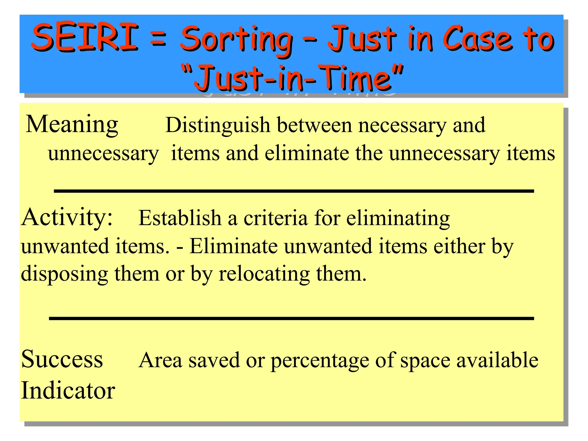 SEIRI =
SEIRI = Sorting – Just in Case to
Sorting – Just in Case to
“Just-in-Time”
“Just-in-Time”
Meaning Distinguish between necessary and
unnecessary items and eliminate the unnecessary items
Activity: Establish a criteria for eliminating
unwanted items. - Eliminate unwanted items either by
disposing them or by relocating them.
Success Area saved or percentage of space available
Indicator
 