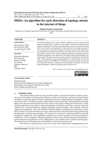 International Journal of Electrical and Computer Engineering (IJECE)
Vol. 11, No. 2, April 2021, pp. 1761∼1770
ISSN: 2088-8708, DOI: 10.11591/ijece.v11i2.pp1761-1770 r 1761
DEDA: An algorithm for early detection of topology attacks
in the internet of things
Jalindar Karande, Sarang Joshi
Department of Computer Engineering, Pune Institute of Computer Technology, Savitribai Phule Pune University, Pune,
India
Article Info
Article history:
Received Jan 3, 2020
Revised Jul 28, 2020
Accepted Aug 28, 2020
Keywords:
Distributed algorithm
Early detection
Internet of things
IoT security
Predictive detection
RPL
Topology attack
ABSTRACT
The internet of things (IoT) is used in domestic, industrial as well as mission-critical
systems including homes, transports, power plants, industrial manufacturing and
health-care applications. Security of data generated by such systems and IoT systems
itself is very critical in such applications. Early detection of any attack targeting IoT
system is necessary to minimize the damage. This paper reviews security attack detec-
tion methods for IoT Infrastructure presented in the state-of-the-art. One of the major
entry points for attacks in IoT system is topology exploitation. This paper proposes a
distributed algorithm for early detection of such attacks with the help of predictive de-
scriptor tables. This paper also presents feature selection from topology control packet
fields. The performance of the proposed algorithm is evaluated using an extensive
simulation carried out in OMNeT++. Performance parameter includes accuracy and
time required for detection. Simulation results presented in this paper show that the
proposed algorithm is effective in detecting attacks ahead in time.
This is an open access article under the CC BY-SA license.
Corresponding Author:
Jalindar Karande
Research Scholar, Department of Computer Engineering
Pune Institute of Computer Technology, Pune, India
Email: jalindar.karande@ieee.org
1. INTRODUCTION
The internet of things (IoT) has made possible seamless communication between machines and hu-
man. IoT systems ability of continuous data collection, seamless communication, autonomous decision making
and ability to control the physical world by implementing decisions changed operational paradigms of many
operational systems. IoT made it possible to replace human in many critical tasks. These resulted in minimizing
human errors and increased the productivity of the systems. Now, internet of things (IoT) has become a vitally
important application in every business domain including but not limited to smart home, smart city, smart grid,
connected cars, connected healthcare, industrial automation, precision farming, smart wearables, retail and
supply chain management. Even in the COVID-19 outbreak millions of population are locked down to home
but IoT systems were still on the field. IoT systems made it possible to keep critical infrastructures functioning
through remote monitoring and controlling. IoT systems were extensively used during COVID-19 outbreak
for pandemic management. These application includes the use of smart wearables to real-time monitoring of
health data as well as compliance with home quarantine, real-time data collection through IoT thermometers,
remote instructions and application of IoT enabled robots to serve patients and to maintain hospital hygiene.
The detailed survey of IoT applications during COVID-19 outbreak is presented in [1].
IoT security is a growing concern, given that various critical infrastructures and applications are di-
Journal homepage: http://ijece.iaescore.com
 