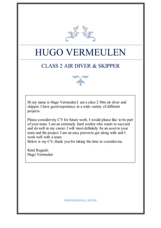 HUGO VERMEULEN
CLASS 2 AIR DIVER & SKIPPER
PROFESSIONAL DIVER
Hi my name is Hugo Vermeulen.I am a class 2 50m air diver and
skipper. I have good experience in a wide variety of different
projects.
Please consider my CV for future work. I would please like to be part
of your team. I am an extremely hard worker who wants to succeed
and do well in my career. I will most definitely be an asset to your
team and the project. I am an easy personto get along with and I
work well with a team.
Below is my CV, thank you for taking the time to considerme.
Kind Regards
Hugo Vermeulen
 