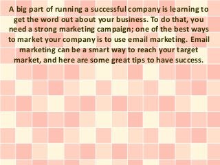 A big part of running a successful company is learning to
  get the word out about your business. To do that, you
need a strong marketing campaign; one of the best ways
to market your company is to use email marketing. Email
   marketing can be a smart way to reach your target
  market, and here are some great tips to have success.
 