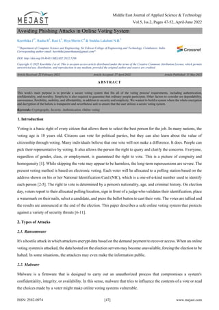 Middle East Journal of Applied Science & Technology
Vol.5, Iss.2, Pages 47-52, April-June 2022
ISSN: 2582-0974 [47] www.mejast.com
Avoiding Phishing Attacks in Online Voting System
Keerthika J1*
, Rasha R2
, Rasi L3
, Riya Sherin C4
& Snekha Lakshmi N.B.5
1-5
Department of Computer Science and Engineering, Sri Eshwar College of Engineering and Technology, Coimbatore, India.
Corresponding author email: keerthika.janarthanan@gmail.com*
DOI: http://doi.org/10.46431/MEJAST.2022.5206
Copyright © 2022 Keerthika J et al. This is an open access article distributed under the terms of the Creative Commons Attribution License, which permits
unrestricted use, distribution, and reproduction in any medium, provided the original author and source are credited.
Article Received: 22 February 2022 Article Accepted: 27 April 2022 Article Published: 31 May 2022
1. Introduction
Voting is a basic right of every citizen that allows them to select the best person for the job. In many nations, the
voting age is 18 years old. Citizens can vote for political parties, but they can also learn about the value of
citizenship through voting. Many individuals believe that one vote will not make a difference. It does. People can
pick their representative by voting. It also allows the person the right to query and clarify the concerns. Everyone,
regardless of gender, class, or employment, is guaranteed the right to vote. This is a picture of congruity and
homogeneity [1]. While skipping the vote may appear to be harmless, the long-term repercussions are severe. The
present voting method is based on electronic voting. Each voter will be allocated to a polling station based on the
address shown on his or her National Identification Card (NIC), which is a one-of-a-kind number used to identify
each person [2-5]. The right to vote is determined by a person's nationality, age, and criminal history. On election
day, voters report to their allocated polling location, sign in front of a judge who validates their identification, place
a watermark on their nails, select a candidate, and press the ballot button to cast their vote. The votes are tallied and
the results are announced at the end of the election. This paper describes a safe online voting system that protects
against a variety of security threats [6-11].
2. Types of Attacks
2.1. Ransomware
It's a hostile attack in which attackers encrypt data based on the demand payment to recover access. When an online
voting system is attacked, the data hosted on the election servers may become unavailable, forcing the election to be
halted. In some situations, the attackers may even make the information public.
2.2. Malware
Malware is a firmware that is designed to carry out an unauthorized process that compromises a system's
confidentiality, integrity, or availability. In this sense, malware that tries to influence the contents of a vote or read
the choices made by a voter might make online voting systems vulnerable.
ABSTRACT
This work's main purpose is to provide a secure voting system that fits all of the voting process' requirements, including authentication,
confidentiality, and morality. Simplicity is also required to guarantee that ordinary people participate. Other factors to consider are dependability,
convenience, flexibility, mobility, and affordability, in addition to security and simplicity. We wanted to build a system where the whole encryption
and decryption of the ballots is transparent and nevertheless safe to ensure that the user utilizes a secure voting system.
Keywords: Cryptography, Security, Authentication, Online voting.
 