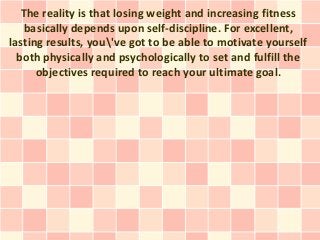 The reality is that losing weight and increasing fitness
    basically depends upon self-discipline. For excellent,
lasting results, you've got to be able to motivate yourself
  both physically and psychologically to set and fulfill the
      objectives required to reach your ultimate goal.
 