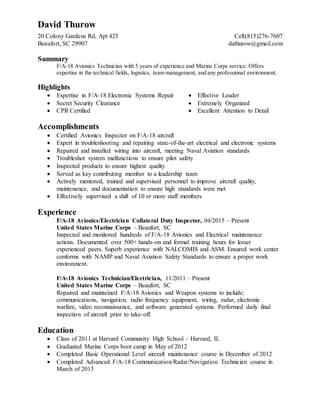 David Thurow
20 Colony Gardens Rd, Apt 425 Cell:(815)276-7607
Beaufort, SC 29907 dathurow@gmail.com
Summary
F/A-18 Avionics Technician with 5 years of experience and Marine Corps service. Offers
expertise in the technical fields, logistics, team management, and any professional environment.
Highlights
 Expertise in F/A-18 Electronic Systems Repair  Effective Leader
 Secret Security Clearance  Extremely Organized
 CPR Certified  Excellent Attention to Detail
Accomplishments
 Certified Avionics Inspector on F/A-18 aircraft
 Expert in troubleshooting and repairing state-of-the-art electrical and electronic systems
 Repaired and installed wiring into aircraft, meeting Naval Aviation standards
 Troubleshot system malfunctions to ensure pilot safety
 Inspected products to ensure highest quality
 Served as key contributing member to a leadership team
 Actively mentored, trained and supervised personnel to improve aircraft quality,
maintenance, and documentation to ensure high standards were met
 Effectively supervised a shift of 10 or more staff members
Experience
F/A-18 Avionics/Electrician Collateral Duty Inspector, 04/2015 – Present
United States Marine Corps – Beaufort, SC
Inspected and monitored hundreds of F/A-18 Avionics and Electrical maintenance
actions. Documented over 500+ hands-on and formal training hours for lesser
experienced peers. Superb experience with NALCOMIS and ASM. Ensured work center
conforms with NAMP and Naval Aviation Safety Standards to ensure a proper work
environment.
F/A-18 Avionics Technician/Electrician, 11/2011 – Present
United States Marine Corps – Beaufort, SC
Repaired and maintained F/A-18 Avionics and Weapon systems to include;
communications, navigation, radio frequency equipment, wiring, radar, electronic
warfare, video reconnaissance, and software generated systems. Performed daily final
inspection of aircraft prior to take-off.
Education
 Class of 2011 at Harvard Community High School – Harvard, IL
 Graduated Marine Corps boot camp in May of 2012
 Completed Basic Operational Level aircraft maintenance course in December of 2012
 Completed Advanced F/A-18 Communication/Radar/Navigation Technician course in
March of 2013
 