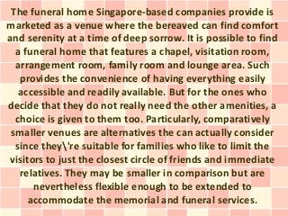 The funeral home Singapore-based companies provide is
marketed as a venue where the bereaved can find comfort
and serenity at a time of deep sorrow. It is possible to find
  a funeral home that features a chapel, visitation room,
  arrangement room, family room and lounge area. Such
   provides the convenience of having everything easily
   accessible and readily available. But for the ones who
decide that they do not really need the other amenities, a
  choice is given to them too. Particularly, comparatively
 smaller venues are alternatives the can actually consider
  since they're suitable for families who like to limit the
 visitors to just the closest circle of friends and immediate
   relatives. They may be smaller in comparison but are
       nevertheless flexible enough to be extended to
      accommodate the memorial and funeral services.
 