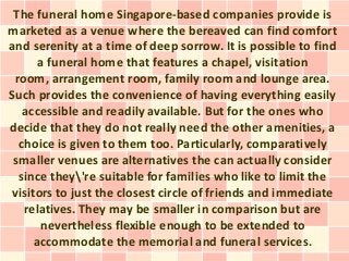The funeral home Singapore-based companies provide is
marketed as a venue where the bereaved can find comfort
and serenity at a time of deep sorrow. It is possible to find
       a funeral home that features a chapel, visitation
 room, arrangement room, family room and lounge area.
Such provides the convenience of having everything easily
   accessible and readily available. But for the ones who
decide that they do not really need the other amenities, a
  choice is given to them too. Particularly, comparatively
 smaller venues are alternatives the can actually consider
  since they're suitable for families who like to limit the
 visitors to just the closest circle of friends and immediate
   relatives. They may be smaller in comparison but are
       nevertheless flexible enough to be extended to
      accommodate the memorial and funeral services.
 