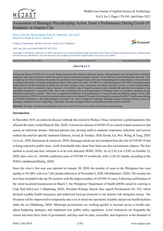 Middle East Journal of Applied Science & Technology
Vol.5, Iss.2, Pages 178-189, April-June 2022
ISSN: 2582-0974 [178] www.mejast.com
Assessment of Barangay Peacekeeping Action Team’s Performance During Covid-19
Pandemic in Ozamiz City
Bente, Jolina B., Macarimbang, Naila M., Matunhay, Jho ann D.,
Elma Fe E. Gupit & Jose F. Cuevas Jr.
College of Criminology, Misamis University, Ozamiz City, Philippines.
DOI: http://doi.org/10.46431/MEJAST.2022.5218
Copyright © 2022 Bente, Jolina B. et al. This is an open access article distributed under the terms of the Creative Commons Attribution License, which permits
unrestricted use, distribution, and reproduction in any medium, provided the original author and source are credited.
Article Received: 25 March 2022 Article Accepted: 24 June 2022 Article Published: 30 June 2022
Introduction
In December 2019, an unknown disease outbreak that started in Wuhan, China, turned into a global pandemic that
affected the entire world (Duan & Zhu, 2020). Coronavirus disease (COVID-19) is a newly found coronavirus that
causes an infectious disease. Infected patients may develop mild to moderate respiratory infections and recover
without the need for specific treatment (Haleem, Javaid, & Vaishya, 2020; Kwok, Lai, Wei, Wong, & Tang, 2020;
Lei et al., 2020; Rasmussen & Jamieson, 2020). Barangay tanods are not exempted from the risk of COVID-19 due
to being exposed to public areas. Aside from health risks, these front liners are also mistreatment subjects. The best
method to avoid and slow infection is to be well educated (WHO, 2020). As of 2:45 p.m. CEST on October 22,
2020, there were 41, 104,946 confirmed cases of COVID-19 worldwide, with 1,128,325 deaths, according to the
WHO’s dashboard (Khaliq, 2020).
Since the virus’s first case was reported on January 30, 2020, the number of cases in the Philippines has risen
rapidly to 391,809, with over 7,461 people affected as of November 6, 2020. (Worldometer, 2020). The country has
now been included in the top 20 countries with the highest number of COVID-19 cases. Following confirmation of
the initial localized transmission on March 7, the Philippines' Department of Health (DOH) raised its warning to
Code Red Sub-Level 1 (Madarang, 2020). President Rodrigo Duterte then signed Proclamation No. 922, which
declared a public health emergency and authorized local governments to use disaster risk mitigation money. The
President will be empowered to temporarily take over or direct the operations of public and private health facilities
under the act (Madarang, 2020). Municipal governments are working quickly to increase access to health care,
adjust budgeting strategies, and implement new public safety regulations. Local institutions are frequently the
closest and most direct form of government, and they must be open, accessible, and responsive to the demands of
ABSTRACT
Coronavirus disease (COVID-19) is a newly found coronavirus that causes an infectious disease. Infected patients may develop mild to moderate
respiratory infections and recover without the need for specific treatment. Barangay Tanods is at the forefront of maintaining peace and order. They
are made up of civilian volunteers who protect the community from irregular forces while also demonstrating their commitment to crime prevention
by acting as deterrents to criminals, particularly in places where police are scarce. The BPAT is a national program of the PNP to encourage people
empowerment from the community to address the real-time response in case a need arises, be it peace and order, security, or rescue related matters.
The study will utilize a descriptive type of research. A descriptive type of research accurately and systematically describes the responses of the
population considered in a particular study. The results revealed that the overall performance of barangay tanod was excellent, regardless of age,
educational attainment, or gender. There were no significant differences in the performance of tanods divided into different groups. On the other
hand, the delivery of BPAT services for crime prevention needs to be enhanced. The goal of this research is to assess the BPAT’s performance during
the COVID-19 pandemic in the urban barangays in Ozamiz City, which includes the following: Barangay Aguada, Barangay Carmen Annex and
Barangay Catadman in terms of patrolling, cooperation with other barangay officials, and health and safety protocol execution.
Keywords: Barangay, Barangay peacekeeping action team, Covid-19, Crime prevention, Performance and patrolling.
 
