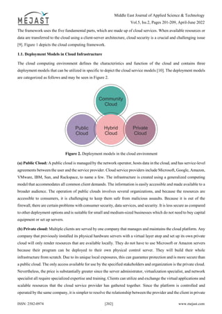 Middle East Journal of Applied Science & Technology
Vol.5, Iss.2, Pages 201-209, April-June 2022
ISSN: 2582-0974 [202] www.mejast.com
The framework uses the five fundamental parts, which are made up of cloud services. When available resources or
data are transferred to the cloud using a client-server architecture, cloud security is a crucial and challenging issue
[9]. Figure 1 depicts the cloud computing framework.
1.1. Deployment Models in Cloud Infrastructure
The cloud computing environment defines the characteristics and function of the cloud and contains three
deployment models that can be utilized in specific to depict the cloud service models [10]. The deployment models
are categorized as follows and may be seen in Figure 2.
Figure 2. Deployment models in the cloud environment
(a) Public Cloud: A public cloud is managed by the network operator, hosts data in the cloud, and has service-level
agreements between the user and the service provider. Cloud service providers include Microsoft, Google, Amazon,
VMware, IBM, Sun, and Rackspace, to name a few. The infrastructure is created using a generalized computing
model that accommodates all common client demands. The information is easily accessible and made available to a
broader audience. The operation of public clouds involves several organizations, and because the resources are
accessible to consumers, it is challenging to keep them safe from malicious assaults. Because it is out of the
firewall, there are certain problems with consumer security, data services, and security. It is less secure as compared
to other deployment options and is suitable for small and medium-sized businesses which do not need to buy capital
equipment or set up servers.
(b) Private cloud: Multiple clients are served by one company that manages and maintains the cloud platform. Any
company that previously installed its physical hardware servers with a virtual layer atop and set up its own private
cloud will only render resources that are available locally. They do not have to use Microsoft or Amazon servers
because their program can be deployed to their own physical control server. They will build their whole
infrastructure from scratch. Due to its unique local exposures, this can guarantee protection and is more secure than
a public cloud. The only access available for use by the specified stakeholders and organization is the private cloud.
Nevertheless, the price is substantially greater since the server administrator, virtualization specialist, and network
specialist all require specialized expertise and training. Clients can utilize and exchange the virtual applications and
scalable resources that the cloud service provider has gathered together. Since the platform is controlled and
operated by the same company, it is simpler to resolve the relationship between the provider and the client in private
 