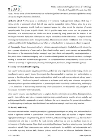 Middle East Journal of Applied Science & Technology
Vol.5, Iss.2, Pages 201-209, April-June 2022
ISSN: 2582-0974 [203] www.mejast.com
clouds. Private clouds use the functionalities of cloud management software to guarantee dependable delivery
service and integrity of external information.
(c) Hybrid Cloud: A hybrid cloud is a combination of two or more cloud deployment methods, which may be
public, private, or community clouds that still stay separate, independent entities. When a client has a large
requirement for resources, hybrid clouds are important because they often permit the migration of certain
computing tasks from private to public clouds. Since it provides more secure control over the programs and
information, it is well-structured and enables data to be accessed by many parties over the network. It has
advantages over other deployment techniques and may be handled both inside and outside. The hybrid cloud is
becoming ever more common and is already the standard. The main reason is that it could benefit from cost-saving,
scalability, and flexibility that public clouds may offer, as well as flexibility in management, whenever required.
(d) Community Cloud: A community cloud is when an organization shares its cloud platform with clients who
have a common interest or set of issues, such as those related to policy, security needs, purpose, and accountability.
The resources of the community cloud are managed, supervised, shared, and operated by many organizations or
third parties. In the event that a third party, such as Siemens, offers IT products and solutions, the media cloud might
be set up. It is often more uncommon and specialized. The cloud infrastructure of the community cloud is used and
controlled by a variety of organizations, including research groups, businesses, and governmental agencies.
2. Security Threats in Cloud Computing
Data security and cloud security are getting importance, and several large corporations are developing policies and
procedures to address security issues. Governments have been compelled to enact new laws and regulations in
response to the rising and persistent security vulnerabilities, which have made cybersecurity and privacy issues a
top priority [11-12]. Small- and large-scale businesses, as well as the public and private industries, are required to
adhere to regulatory guidelines and regulations to protect digital assets' accessibility, confidentiality, and integrity
[13-14]. Infractions of these security breaches carry severe consequences. At the corporate level, encryption and
encoding are essential for improved security.
Cloud security concerns are a significant barrier to adoption. Sensitive information accessibility, data segmentation,
security, bug exploits, recoveries, ownership, malicious users, control console security, access controls, and
multi-tenancy difficulties are examples of security challenges that can be categorized. To increase client confidence
in cloud computing technologies, several additional risks and obstacles might result in security breaches.
2.1. Security and Privacy
The crucial concepts in cloud computing security are cryptography techniques and policy rules, and therefore both
require a significant amount of consideration. Since recent research areas are required to improve current
cryptographic techniques for cybersecurity, privacy protection, and outsourcing computation [15]. Because clients'
confidential and vital data is stored in the cloud, security and privacy are seen as significant issues in an
environment of cloud computing. Since data is sent outside of businesses' local area networks, some claim cloud
computing is not safe. Since it incorporates many various technologies for its capabilities and implementation, such
as networks, operating systems (OS), database systems, virtual servers and elements, bandwidth allocation,
 