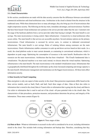 Middle East Journal of Applied Science & Technology
Vol.5, Iss.2, Pages 201-209, April-June 2022
ISSN: 2582-0974 [205] www.mejast.com
3.1. Cloud Characteristics
In this section, considerations are made with the data security concerns that the differences between conventional
commercial architecture and cloud architecture raise. Architecture in the cloud is distinct from the structure in the
traditional sense. While these distinctions have so many advantages, they also bring up a lot of inconveniences that
might compromise security. The following are the key traits, immediate advantages, and inconveniences: Facilities
that have been leased–Cloud architecture now pertains to the service provider rather than the user. Customers rent
the usage of the hardware platform from a service provider rather than buying it outright. The main benefit is cost
savings. The main inconvenience is losing control. Open infrastructure - Connectivity to cloud architecture often
occurs online. The main benefit is that services are accessible anywhere. Several entrance options are the primary
inconvenience. Cloud infrastructure is accessed by service users, in contrast to dedicated conventional
infrastructure. The main benefit is cost savings. Risks of isolating failures among customers are the main
inconvenience. Elastic infrastructure enables consumers to scale up and down services based on their needs. As a
result, the cloud platform scales to meet current demands, as contrasting to conventional architecture, which is
dependent on peak usage. Optimizing the consumption of resources is the main benefit. Reallocation risks for
resources are the main inconvenience. Architecture that has been virtualized – The Cloud's fundamental idea is
virtualization. The physical machine is no more used; instead, we discuss about the virtual machine. Optimizing
infrastructures is the main benefit. The main inconvenience is the standard virtualization issues. Infrastructure that
is geographically distributed throughout the world makes up the cloud. Increased computing and storage capacity is
the main benefit. Infrastructure management and maintenance are the biggest inconveniences. All these traits affect
information security.
4. Data Security in Cloud Computing
Data encryption is only one aspect of data security in the cloud. Data protection requirements differ based on the
three service models, such as SaaS, PaaS, and IaaS. Such three stages of data—Data at Rest also refers to
information that is stored in the cloud, Data in Transit refers to information that is going into the cloud, and Data in
Use refers to information that is used in and out of the cloud—all pose potential risks to the cloud's data. The
characteristics of data procedures, protection measures, and procedures determine the privacy and integrity of the
information. Three states contain (Figure 4):
Figure 4. Three stages of data
(A) Data at Rest - Whatever information is accessed via the web is considered to be at rest, including information
stored in the cloud. This includes both existing information and backup data. Therefore, considering that they
 