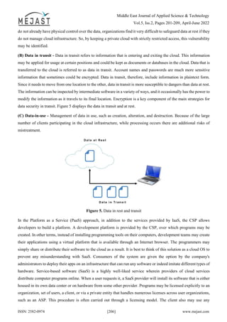 Middle East Journal of Applied Science & Technology
Vol.5, Iss.2, Pages 201-209, April-June 2022
ISSN: 2582-0974 [206] www.mejast.com
do not already have physical control over the data, organizations find it very difficult to safeguard data at rest if they
do not manage cloud infrastructure. So, by keeping a private cloud with strictly restricted access, this vulnerability
may be identified.
(B) Data in transit - Data in transit refers to information that is entering and exiting the cloud. This information
may be applied for usage at certain positions and could be kept as documents or databases in the cloud. Data that is
transferred to the cloud is referred to as data in transit. Account names and passwords are much more sensitive
information that sometimes could be encrypted. Data in transit, therefore, include information in plaintext form.
Since it needs to move from one location to the other, data in transit is more susceptible to dangers than data at rest.
The information can be inspected by intermediate software in a variety of ways, and it occasionally has the power to
modify the information as it travels to its final location. Encryption is a key component of the main strategies for
data security in transit. Figure 5 displays the data in transit and at rest.
(C) Data-in-use - Management of data in use, such as creation, alteration, and destruction. Because of the large
number of clients participating in the cloud infrastructure, while processing occurs there are additional risks of
mistreatment.
Figure 5. Data in rest and transit
In the Platform as a Service (PaaS) approach, in addition to the services provided by IaaS, the CSP allows
developers to build a platform. A development platform is provided by the CSP, over which programs may be
created. In other terms, instead of installing programming tools on their computers, development teams may create
their applications using a virtual platform that is available through an Internet browser. The programmers may
simply share or distribute their software to the cloud as a result. It is best to think of this solution as a cloud OS to
prevent any misunderstanding with SaaS. Consumers of the system are given the option by the company's
administrators to deploy their apps on an infrastructure that can run any software or indeed imitate different types of
hardware. Service-based software (SaaS) is a highly well-liked service wherein providers of cloud services
distribute computer programs online. When a user requests it, a SaaS provider will install its software that is either
housed in its own data center or on hardware from some other provider. Programs may be licensed explicitly to an
organization, set of users, a client, or via a private entity that handles numerous licenses across user organizations,
such as an ASP. This procedure is often carried out through a licensing model. The client also may use any
 