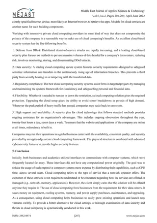 Middle East Journal of Applied Science & Technology
Vol.5, Iss.2, Pages 201-209, April-June 2022
ISSN: 2582-0974 [207] www.mejast.com
clearly-specified Internet device, more likely an Internet browser, to retrieve the apps. Models for cloud services are
another name for such building components.
Working with innovative private cloud computing providers in some kind of way that does not compromise the
privacy of the company is a reasonable way to make use of cloud computing's benefits. An excellent cloud-based
security system has the five following benefits:
1. Defense from DDoS: Distributed denial-of-service attacks are rapidly increasing, and a leading cloud-based
security plan focuses on methods to prevent massive volumes of data headed for a company's data centers; reducing
risk, involves monitoring, storing, and disseminating DDoS attacks.
2. Data security: A leading cloud computing secure system features security requirements designed to safeguard
sensitive information and transfers in the continuously rising age of information breaches. This prevents a third
party from secretly hearing in or tampering with the transferred data.
3. Regulatory compliance: The best cloud computing security systems assist firms in targeted projects by managing
and maintaining the updated framework for consistency and safeguarding personal and financial data.
4. Flexibility: Whether it is needed to turn up or down the restriction, a cloud computing solution gives the required
protection. Upgrading the cloud setup gives the ability to avoid server breakdowns in periods of high demand.
Whenever the peak period of heavy traffic has passed, companies may scale back to save costs.
5. High support and availability: A security plan for cloud technology that follows standard methods provides
ongoing assistance for an organization's advantages. This includes ongoing observation throughout the year,
twenty-four hours a day, seven days a week. To ensure that the website and applications of the company are online
at all times, redundancy is built in.
Companies may run their operations in a global business center with the availability, consistent quality, and security
provided by an upper-edge secure cloud computing framework. The physical structure is combined with advanced
cybersecurity features to provide higher security features.
5. Conclusion
Initially, both businesses and academics utilized interfaces to communicate with computer systems, which were
frequently located far away. These interfaces did not have any computational power originally. The goal was to
reduce the usage of such expensive computer systems more expense by distributing their capabilities, such as CPU
time, across several users. Cloud computing refers to the type of service that a network operator offers. The
customer of these services is not required to understand or be concerned regarding how the services are offered or
managed (e.g., network, memory, applications). However, the client simply cares that the solution will be offered
anytime they require it. The use of cloud computing frees businesses from the requirement for their data centers. It
saves money on equipment, cooling systems, memory, and power supply purchases, maintenance, and upgrading.
As a consequence, using cloud computing helps businesses to easily grow existing operations and launch new
ventures swiftly. To provide a better alternative for cloud settings, a thorough examination of data security and
threats in cloud computing is systematically conducted in this work.
 
