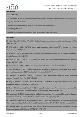 Middle East Journal of Applied Science & Technology
Vol.5, Iss.2, Pages 201-209, April-June 2022
ISSN: 2582-0974 [208] www.mejast.com
Declarations
Source of Funding
This research did not receive any grant from funding agencies in the public, commercial, or not-for-profit sectors.
Competing Interests Statement
The author declares no competing financial, professional, or personal interests.
Consent for publication
The author declares that he/she consented to the publication of this research work.
References
[1] Ali M., Khan SU., Vasilakos AV. (2015). Security in cloud computing: opportunities and challenges. Inf Sci.,
2015: 357–383.
[2] AlShehri MAR., Mishra S. (2019). Feature based comparison and selection of SDN controller. Int J Innov
Technol Manag., 16(05): 1–23.
[3] Avram MG. (2014). Advantages and challenges of adopting cloud computing from an enterprise perspective.
Procedia Technol., 2014: 529–534.
[4] Bellini P., Cenni D., Nesi P. (2015). Smart cloud engine and solution based on knowledge base. Procedia
Comput Sci., 2015: 3–16.
[5] De Oliveira AS. (2018). Modelling trust and risk for cloud services. J Cloud Comput., 7(1): 7–14.
[6] Chen HC., Lee PP. (2013). Enabling data integrity protection in regenerating-coding-based cloud storage:
theory and implementation. IEEE Trans Parallel Distrib Syst., 25(2): 407–416.
[7] Coppolino L., D’Antonio S., Mazzeo G., Romano L. (2017). Cloud security: Emerging threats and current
solutions. Comput & Electr Eng., 2017: 126–140.
[8] Hong JB., Nhlabatsi A, Kim DS., Hussein A., Fetais N., Khan KM. (2019). Systematic identification of threats
in the cloud: A survey. Comput Netw., 2019: 46–69.
[9] Benabied, S., Zitouni, A., & Djoudi, M. (2015). A cloud security framework based on trust model and mobile
agent. In 2015 International Conference on Cloud Technologies and Applications, pp. 1–8.
[10] Abusaimeh, H. (2020). Security Attacks in Cloud Computing and Corresponding Defending Mechanisms.
International Journal of Advanced Trends in Computer Science and Engineering, 9(3).
[11] Dheyab, O. A., Turki, A. I., & Rahmatullah, B. (2018). Threats and Vulnerabilities Affecting the Adoption of
Cloud Computing in Iraq. The Journal of Social Sciences Research, pp. 599–606. DOI: 10.32861/jssr.spi6.599.606.
[12] Jamil, D., & Zaki, H. (2011). Security issues in cloud computing and countermeasures. International Journal of
Engineering Science and Technology (IJEST), 3(4): 2672–2676.
 