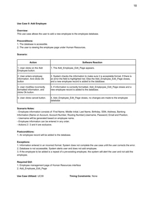 18 
 
Use Case 9: Add Employee 
 
Overview: 
This use case allows the user to add a new employee to the employee database. 
 
Preconditions: 
1. The database is accessible. 
2. The user is viewing the employee page under Human Resources.  
 
Scenario: 
 
Action  Software Reaction 
1. User clicks on the Add 
Employee button. 
1. The Add_Employee_Edit_Page appears. 
2. User enters employee 
information. And clicks Ok 
button 
2. System checks the information to make sure it is acceptable format. If there is 
an error the field is highlighted red. Else the Add_Employee_Edit_Page closes, 
and a new employee record is added to the database. 
3. User modifies incorrectly 
formatted information, and 
clicks Ok button. 
3. If information is correctly formatted, Add_Emplpoyee_Edit_Page closes and a 
new employee record is added to the database. 
4. User clicks cancel button.  4. Add_Employee_Edit_Page closes, no changes are made to the employee 
database 
 
Scenario Notes: 
­ Employee information consists of: First Name, Middle Initial, Last Name, Birthday, SSN, Address, Banking 
Information (Name on Account, Account Number, Routing Number),Username, Password, Email and Position. 
­ Username will be generated based on employee name. 
­ Employee information can be entered in any order. 
­ Actions 2 / 3 and 4 are exclusive. 
 
Postconditions: 
1. An employee record will be added to the database. 
 
Exceptions: 
1. Information entered in an incorrect format. System does not complete the use case until the user corrects the error. 
2. Database is not accessable. System alerts user and does not add employee. 
3. If the employee to be added is a repeat of a pre­existing employee, the system will alert the user and not add the 
employee. 
 
Required GUI: 
1. Employee management page of Human Resources interface 
2. Add_Employee_Edit_Page 
 
Use Case Utilized:​ ​UC39​                                 ​Timing Constraints:​ ​None 
 
 
