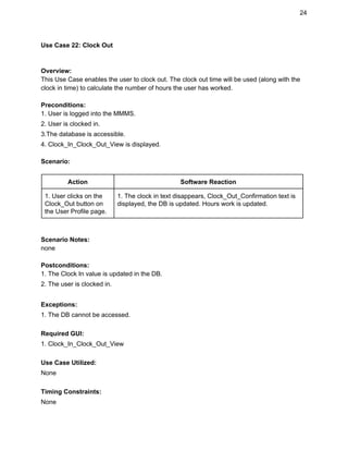 24 
Use Case 22: Clock Out 
 
 
Overview: 
This Use Case enables the user to clock out. The clock out time will be used (along with the 
clock in time) to calculate the number of hours the user has worked. 
 
Preconditions: 
1. User is logged into the MMMS. 
2. User is clocked in. 
3.The database is accessible. 
4. Clock_In_Clock_Out_View is displayed. 
 
Scenario: 
 
Action  Software Reaction 
1. User clicks on the 
Clock_Out button on 
the User Profile page. 
1. The clock in text disappears, Clock_Out_Confirmation text is 
displayed, the DB is updated. Hours work is updated. 
 
 
Scenario Notes: 
none 
 
Postconditions: 
1. The Clock In value is updated in the DB. 
2. The user is clocked in. 
 
Exceptions: 
1. The DB cannot be accessed. 
 
Required GUI: 
1. Clock_In_Clock_Out_View 
 
Use Case Utilized: 
None 
 
Timing Constraints: 
None 
 