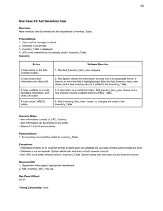 25 
Use Case 23: Add Inventory Item 
 
Overview:  
New inventory item is entered into the department’s Inventory_Table.  
 
Preconditions: 
1. User must be manager or above. 
2. Database is accessible. 
3. Inventory_Table is displayed. 
4. UPC to be entered must not already exist in Inventory_Table. 
Scenario: 
 
Action  Software Reaction 
1. User clicks on the Add 
Inventory button. 
1. The Add_Inventory_Item_view  appears. 
2. User enters item 
information and clicks OK. 
2. The System checks the information to make sure it is acceptable format. If 
there is an error the field is highlighted red. Else the Add_Inventory_Item_view 
closes, and a new inventory record is added to the Inventory_Table. 
3. User modifies incorrectly 
formatted information, and 
clicks OK button. 
3. If information is correctly formatted, Add_Iventory_Item_view  closes and a 
new inventory record is added to the Inventory_Table. 
4. User clicks CANCEL 
button.  
4. Add_Inventory_Item_view  closes, no changes are made to the 
Inventory_Table 
 
 
Scenario Notes: 
­ Item information consists of: UPC, Quantity 
­ Item information can be entered in any order. 
­ Actions 2 / 3 and 4 are exclusive. 
 
Postconditions: 
1. An inventory record will be added to Inventory_Table. 
 
Exceptions: 
­ Information entered in an incorrect format. System does not complete the use case until the user corrects the error. 
­ Database is not accessable. System alerts user and does not add inventory record. 
­ Item UPC to be added already exists in Inventory_Table. System alerts user and does not add inventory record.  
 
Required GUI: 
1. Department view page of appropriate department 
2. Add_Inventory_Item_Pop_Up 
 
Use Case Utilized: 
UC37 
 
Timing Constraints:​ ​None 
 