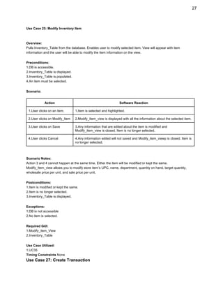 27 
Use Case 25: Modify Inventory Item 
 
 
Overview: 
Pulls Inventory_Table from the database. Enables user to modify selected item. View will appear with item 
information and the user will be able to modify the item information on the view. 
 
Preconditions: 
1.DB is accessible. 
2.Inventory_Table is displayed. 
3.Inventory_Table is populated. 
4.An item must be selected. 
 
Scenario: 
 
Action  Software Reaction 
1.User clicks on an item.  1.Item is selected and highlighted.  
2.User clicks on Modify_Item  2.Modify_Item_view is displayed with all the information about the selected item. 
3.User clicks on Save  3.Any information that are edited about the item is modified and 
Modify_item_view is closed. Item is no longer selected. 
4.User clicks Cancel  4.Any information edited will not saved and Modify_item_viewp is closed. Item is 
no longer selected. 
 
 
Scenario Notes: 
Action 3 and 4 cannot happen at the same time. Either the item will be modified or kept the same. 
Modify_Item_view allows you to modify store item’s UPC, name, department, quantity on hand, target quantity, 
wholesale price per unit, and sale price per unit. 
 
Postconditions: 
1.Item is modified or kept the same. 
2.Item is no longer selected. 
3.Inventory_Table is displayed. 
 
Exceptions: 
1.DB is not accessible 
2.No item is selected. 
 
Required GUI: 
1.Modify_item_View 
2.Inventory_Table 
 
Use Case Utilized: 
1.UC35 
Timing Constraints ​None 
Use Case 27: Create Transaction 
 