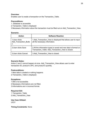 28 
 
Overview: 
Enables user to create a transaction on the Transaction_Table. 
 
Preconditions: 
1. Database is accessible 
2.Transaction_Table is displayed 
3.Necessary information about the transaction must be filled out on Add_Transaction_View. 
 
Scenario: 
Action  Software Reaction 
1.User clicks 
Add_Transaction_Butto
n 
1.Add_Transaction_View is displayed that allows user to input 
all the necessary information. 
2.User clicks Save  2.All the information typed is saved and new data is formed on 
Transaction_Table. Add_Transaction_View is closed. 
3.User clicks Cancel.  3.Add_Transaction_View is closed. 
 
 
Scenario Notes: 
Action 2 and 3 cannot happen at once. Add_Transaction_View allows user to enter 
transaction ID, product’s UPC, and product’s quantity. 
 
Postconditions: 
1.New data is created or nothing happens 
2.Transaction_Table is displayed. 
 
Exceptions: 
1.DB is not accessible. 
2.Necessary informations are not filled. 
3.Informations are in incorrect format. 
 
Required GUI: 
1.Transaction_Table 
2.Add_Transaction_View 
 
Use Case Utilized: 
UC51 
 
Timing Constraints:​ None 
 