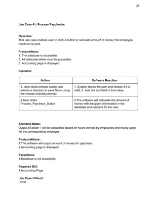 35 
 
Use Case 41: Process Paychecks 
 
 
Overview: 
This use case enables user to click a button to calculate amount of money that employee 
needs to be paid. 
 
Preconditions: 
1. The database is accessible. 
2. All database tables must be populated. 
3. Accounting page is displayed.  
 
Scenario: 
 
Action  Software Reaction 
1. User clicks browse button, and 
selects a directory to save file to using 
the choose directory prompt. 
1. System stores the path and checks if it is 
valid, it  sets the textField to that value. 
2.User clicks 
Process_Paycheck_Button 
2.The software will calculate the amount of 
money with the given information in the 
database and output it for the user. 
 
 
 
Scenario Notes: 
Output of action 1 will be calculated based on hours worked by employees and hourly wage 
for the corresponding employee. 
 
Postconditions: 
1.The software will output amount of money for paycheck. 
2.Accounting page is displayed. 
 
Exceptions: 
1.Database is not accessible. 
 
Required GUI: 
1.Accounting Page 
 
Use Case Utilized: 
UC38 
 