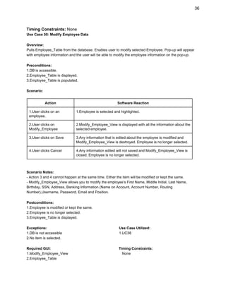 36 
Timing Constraints: ​None 
Use Case 50: Modify Employee Data 
 
Overview: 
Pulls Employee_Table from the database. Enables user to modify selected Employee. Pop­up will appear 
with employee information and the user will be able to modify the employee information on the pop­up. 
 
Preconditions: 
1.DB is accessible. 
2.Employee_Table is displayed. 
3.Employee_Table is populated. 
 
Scenario: 
 
Action  Software Reaction 
1.User clicks on an 
employee. 
1.Employee is selected and highlighted.  
2.User clicks on 
Modify_Employee 
2.Modify_Employee_View is displayed with all the information about the 
selected employee. 
3.User clicks on Save  3.Any information that is edited about the employee is modified and 
Modify_Employee_View is destroyed. Employee is no longer selected. 
4.User clicks Cancel  4.Any information edited will not saved and Modify_Employee_View is 
closed. Employee is no longer selected. 
 
 
Scenario Notes: 
­ Action 3 and 4 cannot happen at the same time. Either the item will be modified or kept the same. 
­ Modify_Employee_View allows you to modify the employee’s First Name, Middle Initial, Last Name, 
Birthday, SSN, Address, Banking Information (Name on Account, Account Number, Routing 
Number),Username, Password, Email and Position. 
 
Postconditions: 
1.Employee is modified or kept the same. 
2.Employee is no longer selected. 
3.Employee_Table is displayed. 
 
Exceptions:                                                                        Use Case Utilized: 
1.DB is not accessible                                                         1.UC38 
2.No item is selected. 
 
Required GUI:                                                                    Timing Constraints: 
1.Modify_Employee_View                                                      None 
2.Employee_Table 
 