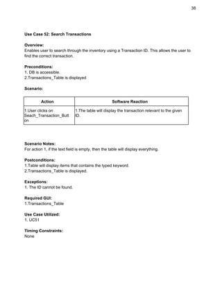 38 
 
Use Case 52: Search Transactions 
 
Overview: 
Enables user to search through the inventory using a Transaction ID. This allows the user to 
find the correct transaction. 
 
Preconditions: 
1. DB is accessible. 
2.Transactions_Table is displayed 
 
Scenario: 
 
Action  Software Reaction 
1.User clicks on 
Seach_Transaction_Butt
on 
1.The table will display the transaction relevant to the given 
ID. 
 
 
 
Scenario Notes: 
For action 1, if the text field is empty, then the table will display everything. 
 
Postconditions: 
1.Table will display items that contains the typed keyword. 
2.Transactions_Table is displayed. 
 
Exceptions: 
1. The ID cannot be found. 
 
Required GUI: 
1.Transactions_Table 
 
Use Case Utilized: 
1. UC51 
 
Timing Constraints: 
None 
 
 
 
 
 