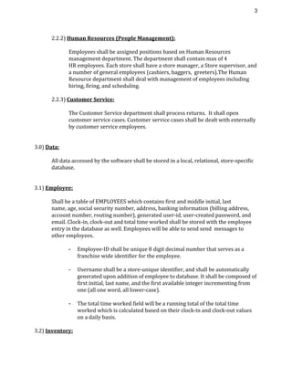 3 
2.2.2) ​Human Resources (People Management):
Employees shall be assigned positions based on Human Resources
management department. The department shall contain max of 4
HR employees. Each store shall have a store manager, a Store supervisor, and
a number of general employees (cashiers, baggers, greeters).The Human
Resource department shall deal with management of employees including
hiring, firing, and scheduling.
2.2.3) ​Customer Service:
The Customer Service department shall process returns. It shall open
customer service cases. Customer service cases shall be dealt with externally
by customer service employees.
3.0) ​Data:
All data accessed by the software shall be stored in a local, relational, store-specific
database.
3.1) ​Employee:
Shall be a table of EMPLOYEES which contains first and middle initial, last
name, age, social security number, address, banking information (billing address,
account number, routing number), generated user-id, user-created password, and
email. Clock-in, clock-out and total time worked shall be stored with the employee
entry in the database as well. Employees will be able to send send messages to
other employees.
­ Employee-ID shall be unique 8 digit decimal number that serves as a
franchise wide identifier for the employee.
­ Username shall be a store-unique identifier, and shall be automatically
generated upon addition of employee to database. It shall be composed of
first initial, last name, and the first available integer incrementing from
one (all one word, all lower-case).
­ The total time worked field will be a running total of the total time
worked which is calculated based on their clock-in and clock-out values
on a daily basis.
3.2) ​Inventory:
 