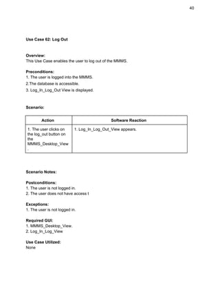 40 
 
 
Use Case 62: Log Out 
 
 
Overview: 
This Use Case enables the user to log out of the MMMS. 
 
Preconditions: 
1. The user is logged into the MMMS. 
2.The database is accessible. 
3. Log_In_Log_Out View is displayed. 
 
 
Scenario: 
 
Action  Software Reaction 
1. The user clicks on 
the log_out button on 
the 
MMMS_Desktop_View
. 
1. Log_In_Log_Out_View appears. 
 
 
 
Scenario Notes: 
 
Postconditions: 
1. The user is not logged in. 
2. The user does not have access t 
 
Exceptions: 
1. The user is not logged in. 
 
Required GUI: 
1. MMMS_Desktop_View. 
2. Log_In_Log_View 
 
Use Case Utilized: 
None 
 
 