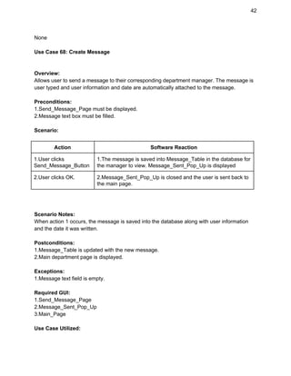 42 
None 
 
Use Case 68: Create Message 
 
 
Overview: 
Allows user to send a message to their corresponding department manager. The message is 
user typed and user information and date are automatically attached to the message. 
 
Preconditions: 
1.Send_Message_Page must be displayed. 
2.Message text box must be filled. 
 
Scenario: 
 
Action  Software Reaction 
1.User clicks 
Send_Message_Button 
1.The message is saved into Message_Table in the database for 
the manager to view. Message_Sent_Pop_Up is displayed 
2.User clicks OK.  2.Message_Sent_Pop_Up is closed and the user is sent back to 
the main page. 
 
 
 
Scenario Notes: 
When action 1 occurs, the message is saved into the database along with user information 
and the date it was written. 
 
Postconditions: 
1.Message_Table is updated with the new message. 
2.Main department page is displayed. 
 
Exceptions: 
1.Message text field is empty. 
 
Required GUI: 
1.Send_Message_Page 
2.Message_Sent_Pop_Up 
3.Main_Page 
 
Use Case Utilized: 
 
 