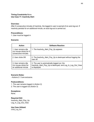 44 
 
Timing Constraints:​None 
Use Case 71: Inactivity Alert 
 
 
Overview: 
After 9 consecutive minutes of inactivity, the logged­in user is warned of an auto log­out. If 
inactivity persists for an additional minute, an auto log­out is carried out.  
 
Preconditions: 
1. User must be logged in 
 
Scenario: 
 
Action  Software Reaction 
1. User remains idle 
(no mouse clicks) for 9 
consecutive minutes 
1. The Inactivity_Alert_Pop_Up appears 
2. User clicks OK  2. The Inactivity_Alert_Pop_Up is destroyed without logging the 
user off. 
3. User remains idle 
(no mouse clicks) for 
an additional minute 
3. The user is automatically logged out, the 
Inactivity_Alert_Pop_Up is destroyed, and Log_In_Log_Out_View 
is displayed 
 
 
Scenario Notes: 
­ Actions 2 / 3 are exclusive. 
 
Postconditions: 
1. The user remains logged in (Action 2) 
2. The user is logged out (Action 3) 
 
Exceptions: 
None.  
 
Required GUI: 
Inactivity_Alert_Pop_Up 
Log_In_Log_Out_View 
 
Use Case Utilized: 
UC62_Log_Out 
 