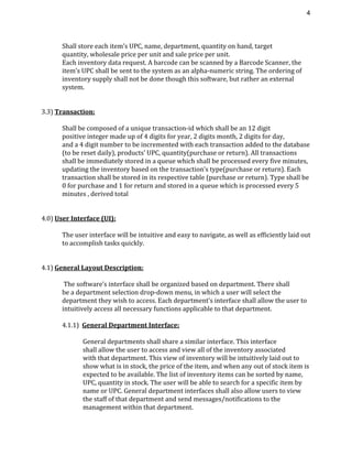 4 
Shall store each item’s UPC, name, department, quantity on hand, target
quantity, wholesale price per unit and sale price per unit.
Each inventory data request. A barcode can be scanned by a Barcode Scanner, the
item’s UPC shall be sent to the system as an alpha-numeric string. The ordering of
inventory supply shall not be done though this software, but rather an external
system.
3.3) ​Transaction:
Shall be composed of a unique transaction-id which shall be an 12 digit
positive integer made up of 4 digits for year, 2 digits month, 2 digits for day,
and a 4 digit number to be incremented with each transaction added to the database
(to be reset daily), products’ UPC, quantity(purchase or return). All transactions
shall be immediately stored in a queue which shall be processed every five minutes,
updating the inventory based on the transaction’s type(purchase or return). Each
transaction shall be stored in its respective table (purchase or return). Type shall be
0 for purchase and 1 for return and stored in a queue which is processed every 5
minutes , derived total
4.0) ​User Interface (UI):
The user interface will be intuitive and easy to navigate, as well as efficiently laid out
to accomplish tasks quickly.
4.1) ​General Layout Description:
The software’s interface shall be organized based on department. There shall
be a department selection drop-down menu, in which a user will select the
department they wish to access. Each department’s interface shall allow the user to
intuitively access all necessary functions applicable to that department.
4.1.1) ​General Department Interface:
General departments shall share a similar interface. This interface
shall allow the user to access and view all of the inventory associated
with that department. This view of inventory will be intuitively laid out to
show what is in stock, the price of the item, and when any out of stock item is
expected to be available. The list of inventory items can be sorted by name,
UPC, quantity in stock. The user will be able to search for a specific item by
name or UPC. General department interfaces shall also allow users to view
the staff of that department and send messages/notifications to the
management within that department.
 
